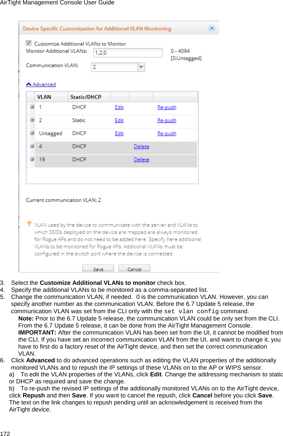 AirTight Management Console User Guide 172    3.      Select the Customize Additional VLANs to monitor check box. 4.      Specify the additional VLANs to be monitored as a comma-separated list. 5.      Change the communication VLAN, if needed.  0 is the communication VLAN. However, you can specify another number as the communication VLAN. Before the 6.7 Update 5 release, the communication VLAN was set from the CLI only with the set vlan config command.  Note: Prior to the 6.7 Update 5 release, the communication VLAN could be only set from the CLI. From the 6.7 Update 5 release, it can be done from the AirTight Management Console.  IMPORTANT: After the communication VLAN has been set from the UI, it cannot be modified from the CLI. If you have set an incorrect communication VLAN from the UI, and want to change it, you have to first do a factory reset of the AirTight device, and then set the correct communication VLAN.  6.      Click Advanced to do advanced operations such as editing the VLAN properties of the additionally monitored VLANs and to repush the IP settings of these VLANs on to the AP or WIPS sensor. a)      To edit the VLAN properties of the VLANs, click Edit. Change the addressing mechanism to static or DHCP as required and save the change. b)      To re-push the revised IP settings of the additionally monitored VLANs on to the AirTight device, click Repush and then Save. If you want to cancel the repush, click Cancel before you click Save. The text on the link changes to repush pending until an acknowledgement is received from the AirTight device.  