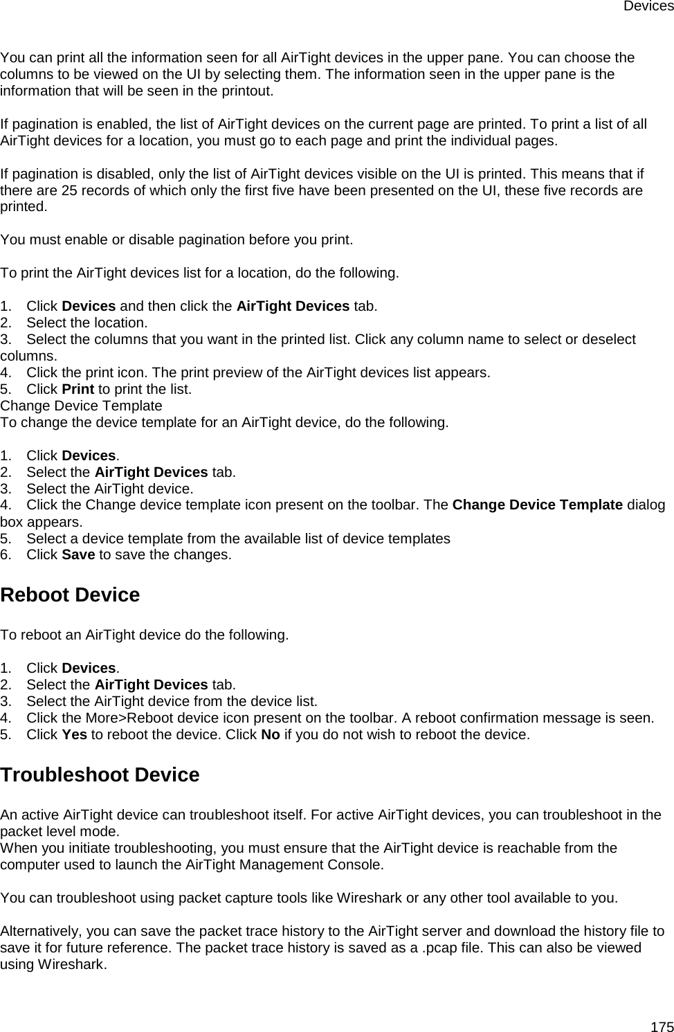 Devices 175 You can print all the information seen for all AirTight devices in the upper pane. You can choose the columns to be viewed on the UI by selecting them. The information seen in the upper pane is the information that will be seen in the printout.   If pagination is enabled, the list of AirTight devices on the current page are printed. To print a list of all AirTight devices for a location, you must go to each page and print the individual pages.   If pagination is disabled, only the list of AirTight devices visible on the UI is printed. This means that if there are 25 records of which only the first five have been presented on the UI, these five records are printed.    You must enable or disable pagination before you print.   To print the AirTight devices list for a location, do the following.   1.      Click Devices and then click the AirTight Devices tab. 2.      Select the location. 3.      Select the columns that you want in the printed list. Click any column name to select or deselect columns. 4.      Click the print icon. The print preview of the AirTight devices list appears. 5.      Click Print to print the list.  Change Device Template To change the device template for an AirTight device, do the following.   1.      Click Devices. 2.      Select the AirTight Devices tab. 3.      Select the AirTight device. 4.      Click the Change device template icon present on the toolbar. The Change Device Template dialog box appears. 5.      Select a device template from the available list of device templates 6.      Click Save to save the changes. Reboot Device To reboot an AirTight device do the following.   1.      Click Devices. 2.      Select the AirTight Devices tab. 3.      Select the AirTight device from the device list. 4.      Click the More&gt;Reboot device icon present on the toolbar. A reboot confirmation message is seen.  5.      Click Yes to reboot the device. Click No if you do not wish to reboot the device. Troubleshoot Device An active AirTight device can troubleshoot itself. For active AirTight devices, you can troubleshoot in the packet level mode.  When you initiate troubleshooting, you must ensure that the AirTight device is reachable from the computer used to launch the AirTight Management Console.   You can troubleshoot using packet capture tools like Wireshark or any other tool available to you.   Alternatively, you can save the packet trace history to the AirTight server and download the history file to save it for future reference. The packet trace history is saved as a .pcap file. This can also be viewed using Wireshark. 