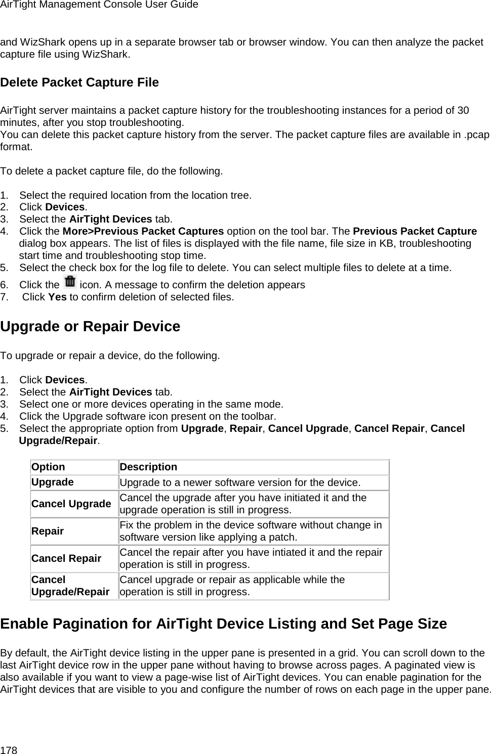 AirTight Management Console User Guide 178 and WizShark opens up in a separate browser tab or browser window. You can then analyze the packet capture file using WizShark. Delete Packet Capture File AirTight server maintains a packet capture history for the troubleshooting instances for a period of 30 minutes, after you stop troubleshooting. You can delete this packet capture history from the server. The packet capture files are available in .pcap format.   To delete a packet capture file, do the following.   1.      Select the required location from the location tree. 2.      Click Devices. 3.      Select the AirTight Devices tab. 4.      Click the More&gt;Previous Packet Captures option on the tool bar. The Previous Packet Capture dialog box appears. The list of files is displayed with the file name, file size in KB, troubleshooting start time and troubleshooting stop time. 5.      Select the check box for the log file to delete. You can select multiple files to delete at a time. 6.      Click the   icon. A message to confirm the deletion appears 7.       Click Yes to confirm deletion of selected files. Upgrade or Repair Device To upgrade or repair a device, do the following.   1.      Click Devices. 2.      Select the AirTight Devices tab. 3.      Select one or more devices operating in the same mode. 4.      Click the Upgrade software icon present on the toolbar.  5.      Select the appropriate option from Upgrade, Repair, Cancel Upgrade, Cancel Repair, Cancel Upgrade/Repair.  Option Description Upgrade Upgrade to a newer software version for the device. Cancel Upgrade Cancel the upgrade after you have initiated it and the upgrade operation is still in progress. Repair Fix the problem in the device software without change in software version like applying a patch. Cancel Repair Cancel the repair after you have intiated it and the repair operation is still in progress. Cancel Upgrade/Repair Cancel upgrade or repair as applicable while the operation is still in progress. Enable Pagination for AirTight Device Listing and Set Page Size By default, the AirTight device listing in the upper pane is presented in a grid. You can scroll down to the last AirTight device row in the upper pane without having to browse across pages. A paginated view is also available if you want to view a page-wise list of AirTight devices. You can enable pagination for the AirTight devices that are visible to you and configure the number of rows on each page in the upper pane.    