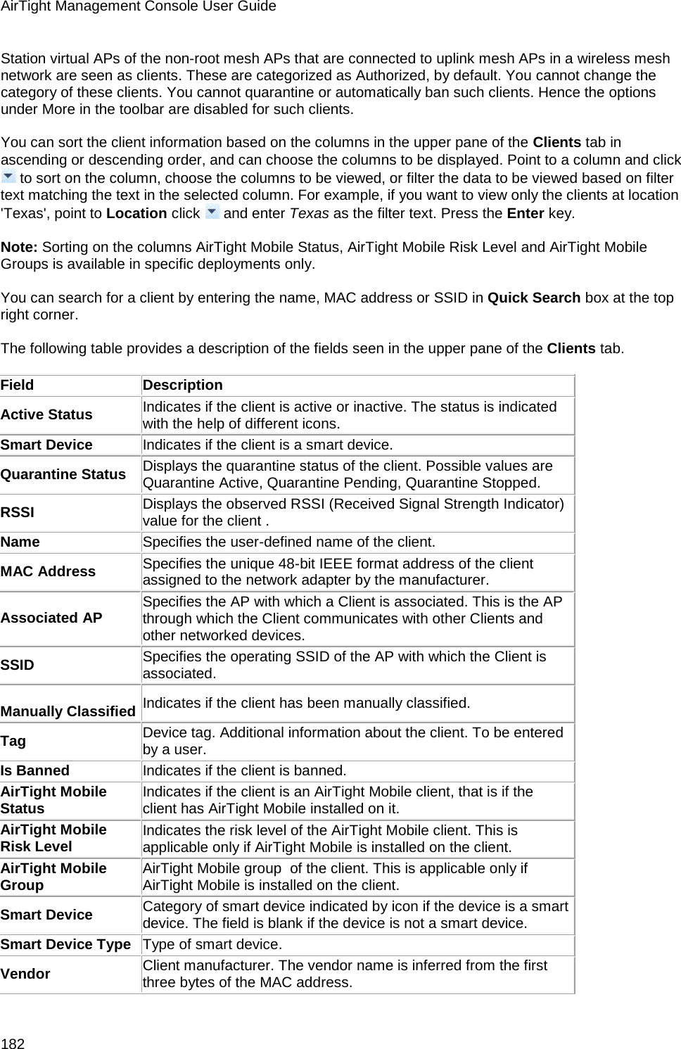 AirTight Management Console User Guide 182 Station virtual APs of the non-root mesh APs that are connected to uplink mesh APs in a wireless mesh network are seen as clients. These are categorized as Authorized, by default. You cannot change the category of these clients. You cannot quarantine or automatically ban such clients. Hence the options under More in the toolbar are disabled for such clients.   You can sort the client information based on the columns in the upper pane of the Clients tab in ascending or descending order, and can choose the columns to be displayed. Point to a column and click  to sort on the column, choose the columns to be viewed, or filter the data to be viewed based on filter text matching the text in the selected column. For example, if you want to view only the clients at location &apos;Texas&apos;, point to Location click   and enter Texas as the filter text. Press the Enter key.   Note: Sorting on the columns AirTight Mobile Status, AirTight Mobile Risk Level and AirTight Mobile Groups is available in specific deployments only.   You can search for a client by entering the name, MAC address or SSID in Quick Search box at the top right corner.   The following table provides a description of the fields seen in the upper pane of the Clients tab.   Field Description Active Status Indicates if the client is active or inactive. The status is indicated with the help of different icons. Smart Device Indicates if the client is a smart device. Quarantine Status Displays the quarantine status of the client. Possible values are Quarantine Active, Quarantine Pending, Quarantine Stopped. RSSI Displays the observed RSSI (Received Signal Strength Indicator) value for the client . Name Specifies the user-defined name of the client. MAC Address Specifies the unique 48-bit IEEE format address of the client assigned to the network adapter by the manufacturer. Associated AP Specifies the AP with which a Client is associated. This is the AP through which the Client communicates with other Clients and other networked devices. SSID Specifies the operating SSID of the AP with which the Client is associated.  Manually Classified Indicates if the client has been manually classified. Tag Device tag. Additional information about the client. To be entered by a user. Is Banned Indicates if the client is banned. AirTight Mobile Status Indicates if the client is an AirTight Mobile client, that is if the client has AirTight Mobile installed on it. AirTight Mobile Risk Level Indicates the risk level of the AirTight Mobile client. This is applicable only if AirTight Mobile is installed on the client.  AirTight Mobile Group AirTight Mobile group  of the client. This is applicable only if AirTight Mobile is installed on the client. Smart Device Category of smart device indicated by icon if the device is a smart device. The field is blank if the device is not a smart device. Smart Device Type Type of smart device. Vendor Client manufacturer. The vendor name is inferred from the first three bytes of the MAC address. 