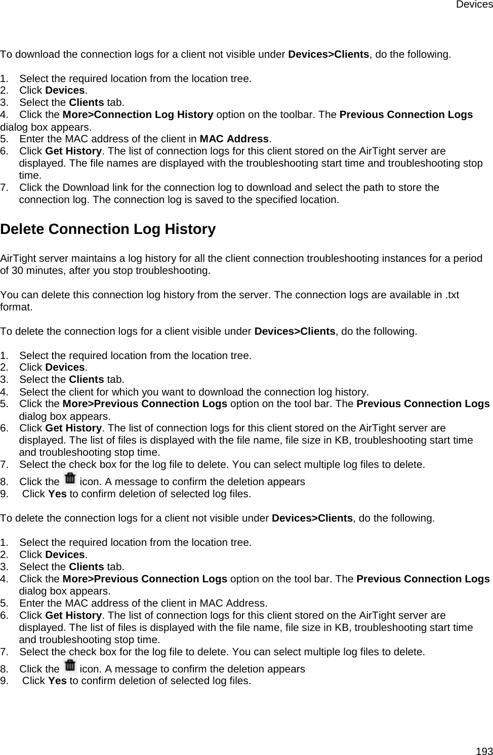 Devices 193   To download the connection logs for a client not visible under Devices&gt;Clients, do the following.   1.      Select the required location from the location tree. 2.      Click Devices. 3.      Select the Clients tab. 4.      Click the More&gt;Connection Log History option on the toolbar. The Previous Connection Logs dialog box appears. 5.      Enter the MAC address of the client in MAC Address. 6.      Click Get History. The list of connection logs for this client stored on the AirTight server are displayed. The file names are displayed with the troubleshooting start time and troubleshooting stop time. 7.      Click the Download link for the connection log to download and select the path to store the connection log. The connection log is saved to the specified location. Delete Connection Log History AirTight server maintains a log history for all the client connection troubleshooting instances for a period of 30 minutes, after you stop troubleshooting.   You can delete this connection log history from the server. The connection logs are available in .txt format.   To delete the connection logs for a client visible under Devices&gt;Clients, do the following.   1.      Select the required location from the location tree. 2.      Click Devices. 3.      Select the Clients tab. 4.      Select the client for which you want to download the connection log history. 5.      Click the More&gt;Previous Connection Logs option on the tool bar. The Previous Connection Logs dialog box appears. 6.      Click Get History. The list of connection logs for this client stored on the AirTight server are displayed. The list of files is displayed with the file name, file size in KB, troubleshooting start time and troubleshooting stop time. 7.      Select the check box for the log file to delete. You can select multiple log files to delete. 8.      Click the   icon. A message to confirm the deletion appears 9.       Click Yes to confirm deletion of selected log files.   To delete the connection logs for a client not visible under Devices&gt;Clients, do the following.   1.      Select the required location from the location tree. 2.      Click Devices. 3.      Select the Clients tab. 4.      Click the More&gt;Previous Connection Logs option on the tool bar. The Previous Connection Logs dialog box appears. 5.      Enter the MAC address of the client in MAC Address. 6.      Click Get History. The list of connection logs for this client stored on the AirTight server are displayed. The list of files is displayed with the file name, file size in KB, troubleshooting start time and troubleshooting stop time. 7.      Select the check box for the log file to delete. You can select multiple log files to delete. 8.      Click the   icon. A message to confirm the deletion appears 9.       Click Yes to confirm deletion of selected log files.   
