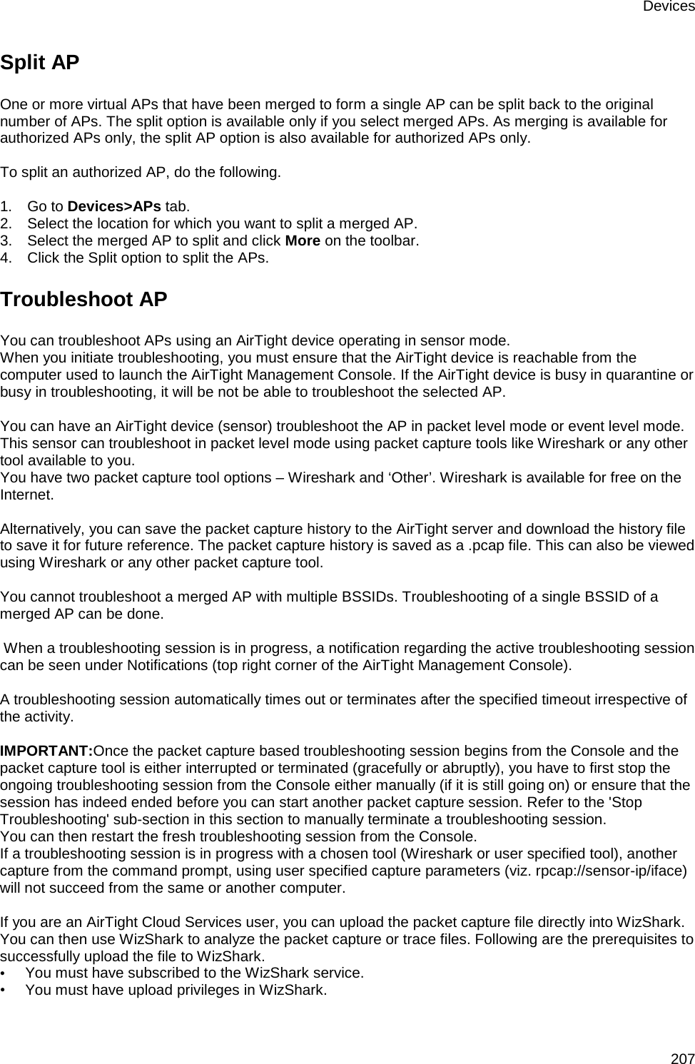 Devices 207 Split AP One or more virtual APs that have been merged to form a single AP can be split back to the original number of APs. The split option is available only if you select merged APs. As merging is available for authorized APs only, the split AP option is also available for authorized APs only.   To split an authorized AP, do the following.   1.      Go to Devices&gt;APs tab. 2.      Select the location for which you want to split a merged AP. 3.      Select the merged AP to split and click More on the toolbar.  4.      Click the Split option to split the APs. Troubleshoot AP You can troubleshoot APs using an AirTight device operating in sensor mode. When you initiate troubleshooting, you must ensure that the AirTight device is reachable from the computer used to launch the AirTight Management Console. If the AirTight device is busy in quarantine or busy in troubleshooting, it will be not be able to troubleshoot the selected AP.   You can have an AirTight device (sensor) troubleshoot the AP in packet level mode or event level mode. This sensor can troubleshoot in packet level mode using packet capture tools like Wireshark or any other tool available to you. You have two packet capture tool options – Wireshark and ‘Other’. Wireshark is available for free on the Internet.   Alternatively, you can save the packet capture history to the AirTight server and download the history file to save it for future reference. The packet capture history is saved as a .pcap file. This can also be viewed using Wireshark or any other packet capture tool.   You cannot troubleshoot a merged AP with multiple BSSIDs. Troubleshooting of a single BSSID of a merged AP can be done.    When a troubleshooting session is in progress, a notification regarding the active troubleshooting session can be seen under Notifications (top right corner of the AirTight Management Console).   A troubleshooting session automatically times out or terminates after the specified timeout irrespective of the activity.    IMPORTANT:Once the packet capture based troubleshooting session begins from the Console and the packet capture tool is either interrupted or terminated (gracefully or abruptly), you have to first stop the ongoing troubleshooting session from the Console either manually (if it is still going on) or ensure that the session has indeed ended before you can start another packet capture session. Refer to the &apos;Stop Troubleshooting&apos; sub-section in this section to manually terminate a troubleshooting session.  You can then restart the fresh troubleshooting session from the Console.  If a troubleshooting session is in progress with a chosen tool (Wireshark or user specified tool), another capture from the command prompt, using user specified capture parameters (viz. rpcap://sensor-ip/iface) will not succeed from the same or another computer.   If you are an AirTight Cloud Services user, you can upload the packet capture file directly into WizShark. You can then use WizShark to analyze the packet capture or trace files. Following are the prerequisites to successfully upload the file to WizShark. •        You must have subscribed to the WizShark service. •        You must have upload privileges in WizShark. 