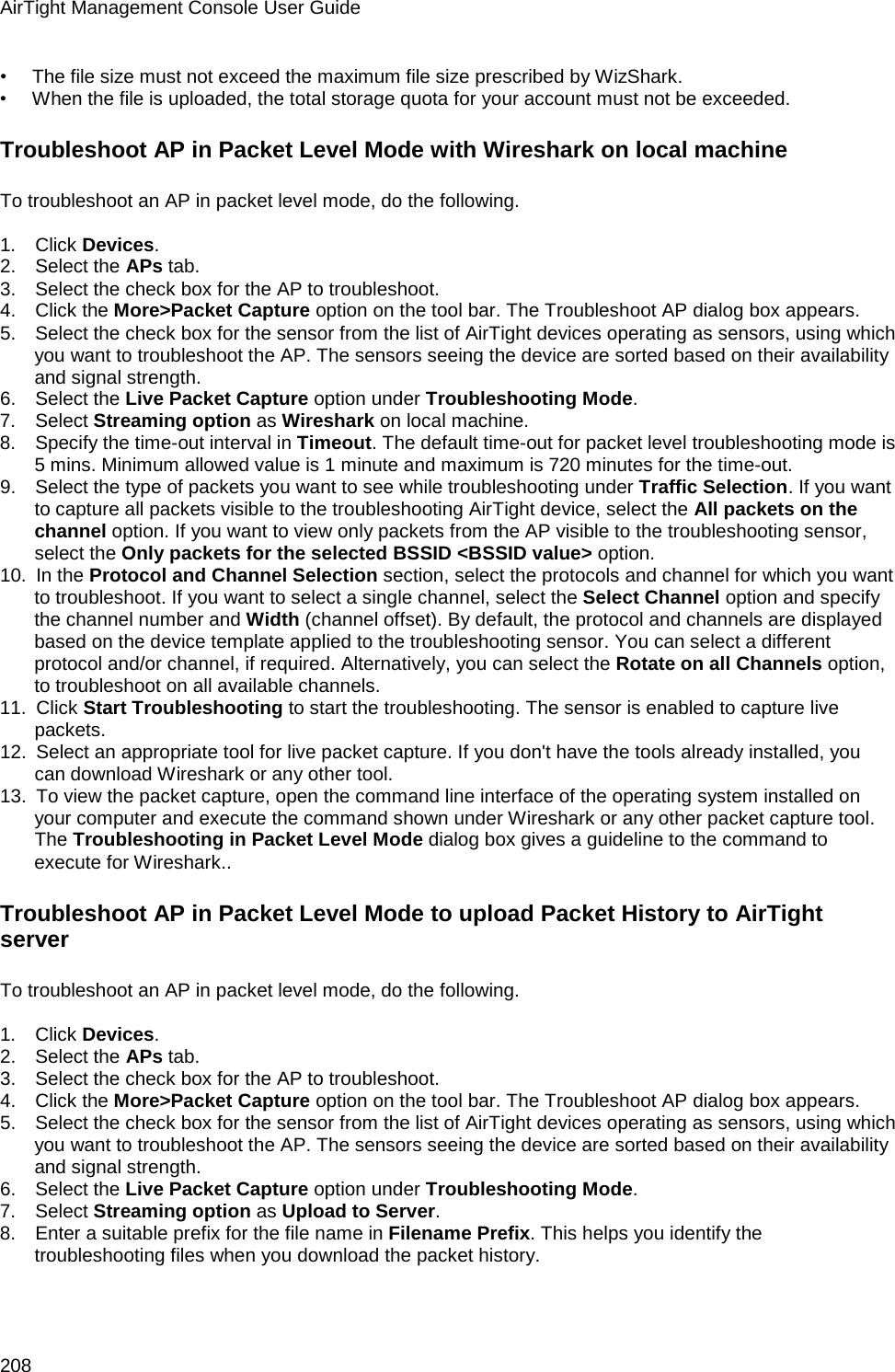 AirTight Management Console User Guide 208 •        The file size must not exceed the maximum file size prescribed by WizShark. •        When the file is uploaded, the total storage quota for your account must not be exceeded. Troubleshoot AP in Packet Level Mode with Wireshark on local machine To troubleshoot an AP in packet level mode, do the following.   1.      Click Devices. 2.      Select the APs tab. 3.      Select the check box for the AP to troubleshoot. 4.      Click the More&gt;Packet Capture option on the tool bar. The Troubleshoot AP dialog box appears. 5.      Select the check box for the sensor from the list of AirTight devices operating as sensors, using which you want to troubleshoot the AP. The sensors seeing the device are sorted based on their availability and signal strength. 6.      Select the Live Packet Capture option under Troubleshooting Mode. 7.      Select Streaming option as Wireshark on local machine. 8.      Specify the time-out interval in Timeout. The default time-out for packet level troubleshooting mode is 5 mins. Minimum allowed value is 1 minute and maximum is 720 minutes for the time-out. 9.      Select the type of packets you want to see while troubleshooting under Traffic Selection. If you want to capture all packets visible to the troubleshooting AirTight device, select the All packets on the channel option. If you want to view only packets from the AP visible to the troubleshooting sensor, select the Only packets for the selected BSSID &lt;BSSID value&gt; option. 10.   In the Protocol and Channel Selection section, select the protocols and channel for which you want to troubleshoot. If you want to select a single channel, select the Select Channel option and specify the channel number and Width (channel offset). By default, the protocol and channels are displayed based on the device template applied to the troubleshooting sensor. You can select a different protocol and/or channel, if required. Alternatively, you can select the Rotate on all Channels option, to troubleshoot on all available channels. 11.   Click Start Troubleshooting to start the troubleshooting. The sensor is enabled to capture live packets. 12.   Select an appropriate tool for live packet capture. If you don&apos;t have the tools already installed, you can download Wireshark or any other tool. 13.   To view the packet capture, open the command line interface of the operating system installed on your computer and execute the command shown under Wireshark or any other packet capture tool. The Troubleshooting in Packet Level Mode dialog box gives a guideline to the command to execute for Wireshark..  Troubleshoot AP in Packet Level Mode to upload Packet History to AirTight server To troubleshoot an AP in packet level mode, do the following.   1.      Click Devices. 2.      Select the APs tab. 3.      Select the check box for the AP to troubleshoot. 4.      Click the More&gt;Packet Capture option on the tool bar. The Troubleshoot AP dialog box appears. 5.      Select the check box for the sensor from the list of AirTight devices operating as sensors, using which you want to troubleshoot the AP. The sensors seeing the device are sorted based on their availability and signal strength. 6.      Select the Live Packet Capture option under Troubleshooting Mode. 7.      Select Streaming option as Upload to Server. 8.      Enter a suitable prefix for the file name in Filename Prefix. This helps you identify the troubleshooting files when you download the packet history. 