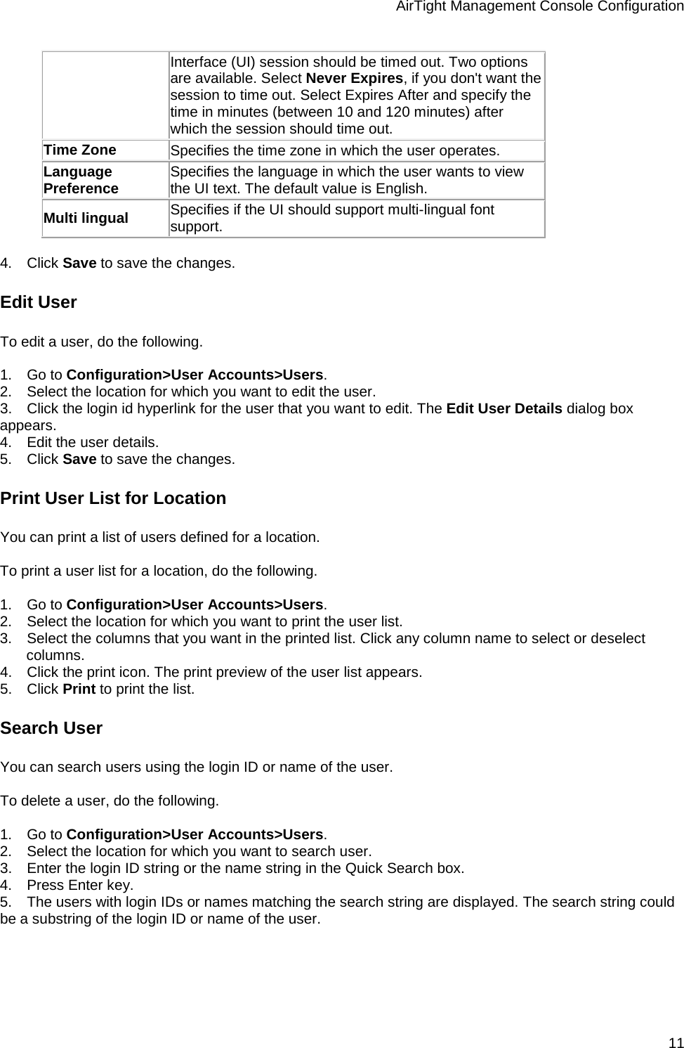 AirTight Management Console Configuration 11 Interface (UI) session should be timed out. Two options are available. Select Never Expires, if you don&apos;t want the session to time out. Select Expires After and specify the time in minutes (between 10 and 120 minutes) after which the session should time out.  Time Zone Specifies the time zone in which the user operates. Language Preference Specifies the language in which the user wants to view the UI text. The default value is English.  Multi lingual Specifies if the UI should support multi-lingual font support.   4.      Click Save to save the changes. Edit User To edit a user, do the following.   1.      Go to Configuration&gt;User Accounts&gt;Users. 2.      Select the location for which you want to edit the user. 3.      Click the login id hyperlink for the user that you want to edit. The Edit User Details dialog box appears. 4.      Edit the user details. 5.      Click Save to save the changes. Print User List for Location You can print a list of users defined for a location.   To print a user list for a location, do the following.   1.      Go to Configuration&gt;User Accounts&gt;Users. 2.      Select the location for which you want to print the user list. 3.      Select the columns that you want in the printed list. Click any column name to select or deselect columns. 4.      Click the print icon. The print preview of the user list appears. 5.      Click Print to print the list. Search User You can search users using the login ID or name of the user.   To delete a user, do the following.   1.      Go to Configuration&gt;User Accounts&gt;Users. 2.      Select the location for which you want to search user. 3.      Enter the login ID string or the name string in the Quick Search box. 4.      Press Enter key. 5.      The users with login IDs or names matching the search string are displayed. The search string could be a substring of the login ID or name of the user.   