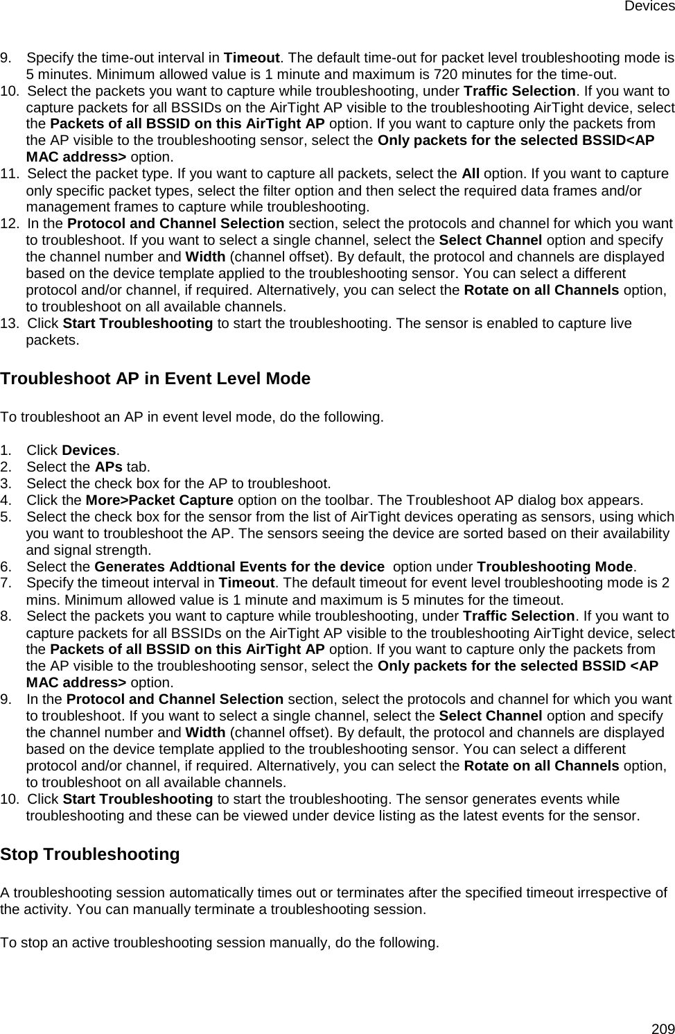 Devices 209 9.      Specify the time-out interval in Timeout. The default time-out for packet level troubleshooting mode is 5 minutes. Minimum allowed value is 1 minute and maximum is 720 minutes for the time-out. 10.   Select the packets you want to capture while troubleshooting, under Traffic Selection. If you want to capture packets for all BSSIDs on the AirTight AP visible to the troubleshooting AirTight device, select the Packets of all BSSID on this AirTight AP option. If you want to capture only the packets from the AP visible to the troubleshooting sensor, select the Only packets for the selected BSSID&lt;AP MAC address&gt; option. 11.   Select the packet type. If you want to capture all packets, select the All option. If you want to capture only specific packet types, select the filter option and then select the required data frames and/or management frames to capture while troubleshooting. 12.   In the Protocol and Channel Selection section, select the protocols and channel for which you want to troubleshoot. If you want to select a single channel, select the Select Channel option and specify the channel number and Width (channel offset). By default, the protocol and channels are displayed based on the device template applied to the troubleshooting sensor. You can select a different protocol and/or channel, if required. Alternatively, you can select the Rotate on all Channels option, to troubleshoot on all available channels. 13.   Click Start Troubleshooting to start the troubleshooting. The sensor is enabled to capture live packets. Troubleshoot AP in Event Level Mode To troubleshoot an AP in event level mode, do the following.   1.      Click Devices. 2.      Select the APs tab. 3.      Select the check box for the AP to troubleshoot. 4.      Click the More&gt;Packet Capture option on the toolbar. The Troubleshoot AP dialog box appears. 5.      Select the check box for the sensor from the list of AirTight devices operating as sensors, using which you want to troubleshoot the AP. The sensors seeing the device are sorted based on their availability and signal strength. 6.      Select the Generates Addtional Events for the device  option under Troubleshooting Mode. 7.      Specify the timeout interval in Timeout. The default timeout for event level troubleshooting mode is 2 mins. Minimum allowed value is 1 minute and maximum is 5 minutes for the timeout. 8.      Select the packets you want to capture while troubleshooting, under Traffic Selection. If you want to capture packets for all BSSIDs on the AirTight AP visible to the troubleshooting AirTight device, select the Packets of all BSSID on this AirTight AP option. If you want to capture only the packets from the AP visible to the troubleshooting sensor, select the Only packets for the selected BSSID &lt;AP MAC address&gt; option. 9.      In the Protocol and Channel Selection section, select the protocols and channel for which you want to troubleshoot. If you want to select a single channel, select the Select Channel option and specify the channel number and Width (channel offset). By default, the protocol and channels are displayed based on the device template applied to the troubleshooting sensor. You can select a different protocol and/or channel, if required. Alternatively, you can select the Rotate on all Channels option, to troubleshoot on all available channels. 10.   Click Start Troubleshooting to start the troubleshooting. The sensor generates events while troubleshooting and these can be viewed under device listing as the latest events for the sensor. Stop Troubleshooting A troubleshooting session automatically times out or terminates after the specified timeout irrespective of the activity. You can manually terminate a troubleshooting session.   To stop an active troubleshooting session manually, do the following.   