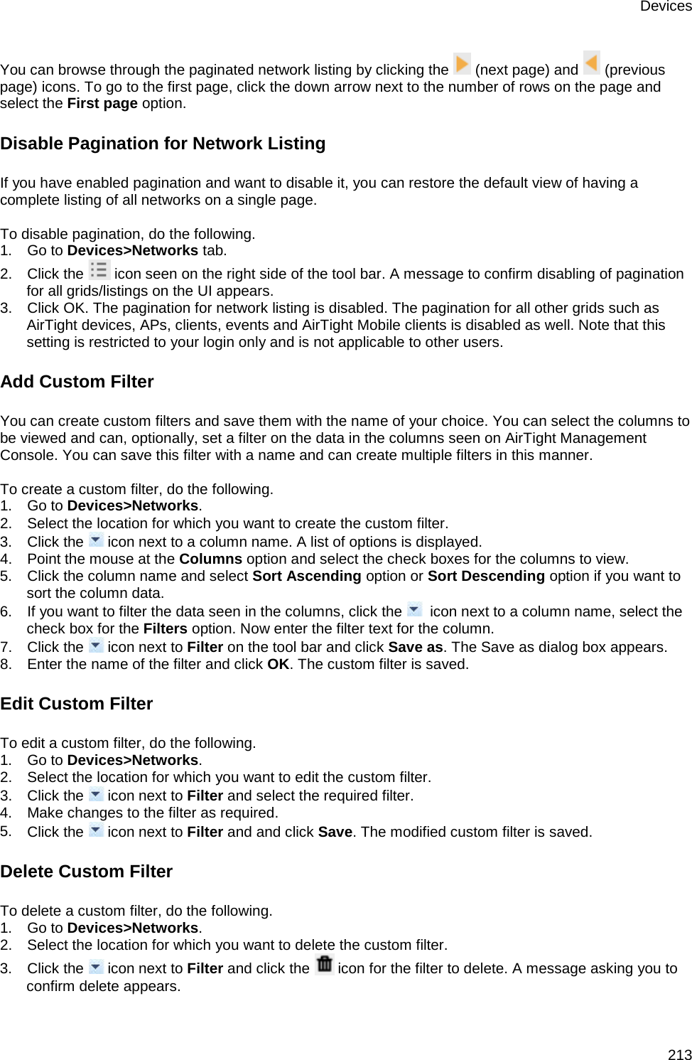 Devices 213 You can browse through the paginated network listing by clicking the   (next page) and   (previous page) icons. To go to the first page, click the down arrow next to the number of rows on the page and select the First page option. Disable Pagination for Network Listing If you have enabled pagination and want to disable it, you can restore the default view of having a complete listing of all networks on a single page.    To disable pagination, do the following. 1.      Go to Devices&gt;Networks tab. 2.      Click the   icon seen on the right side of the tool bar. A message to confirm disabling of pagination for all grids/listings on the UI appears. 3.      Click OK. The pagination for network listing is disabled. The pagination for all other grids such as AirTight devices, APs, clients, events and AirTight Mobile clients is disabled as well. Note that this setting is restricted to your login only and is not applicable to other users. Add Custom Filter You can create custom filters and save them with the name of your choice. You can select the columns to be viewed and can, optionally, set a filter on the data in the columns seen on AirTight Management Console. You can save this filter with a name and can create multiple filters in this manner.   To create a custom filter, do the following. 1.      Go to Devices&gt;Networks. 2.      Select the location for which you want to create the custom filter. 3.      Click the   icon next to a column name. A list of options is displayed. 4.      Point the mouse at the Columns option and select the check boxes for the columns to view. 5.      Click the column name and select Sort Ascending option or Sort Descending option if you want to sort the column data. 6.      If you want to filter the data seen in the columns, click the    icon next to a column name, select the check box for the Filters option. Now enter the filter text for the column. 7.      Click the   icon next to Filter on the tool bar and click Save as. The Save as dialog box appears. 8.      Enter the name of the filter and click OK. The custom filter is saved. Edit Custom Filter To edit a custom filter, do the following. 1.      Go to Devices&gt;Networks. 2.      Select the location for which you want to edit the custom filter. 3.      Click the   icon next to Filter and select the required filter.  4.      Make changes to the filter as required. 5.      Click the   icon next to Filter and and click Save. The modified custom filter is saved. Delete Custom Filter To delete a custom filter, do the following. 1.      Go to Devices&gt;Networks. 2.      Select the location for which you want to delete the custom filter. 3.      Click the   icon next to Filter and click the   icon for the filter to delete. A message asking you to confirm delete appears. 