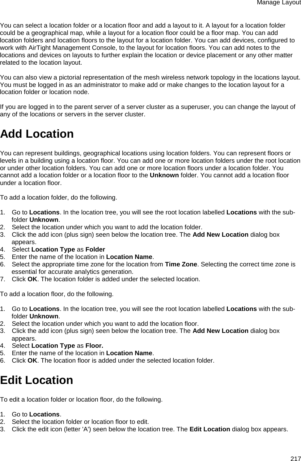 Manage Layout 217 You can select a location folder or a location floor and add a layout to it. A layout for a location folder could be a geographical map, while a layout for a location floor could be a floor map. You can add location folders and location floors to the layout for a location folder. You can add devices, configured to work with AirTight Management Console, to the layout for location floors. You can add notes to the locations and devices on layouts to further explain the location or device placement or any other matter related to the location layout.   You can also view a pictorial representation of the mesh wireless network topology in the locations layout.  You must be logged in as an administrator to make add or make changes to the location layout for a location folder or location node.   If you are logged in to the parent server of a server cluster as a superuser, you can change the layout of any of the locations or servers in the server cluster. Add Location You can represent buildings, geographical locations using location folders. You can represent floors or levels in a building using a location floor. You can add one or more location folders under the root location or under other location folders. You can add one or more location floors under a location folder. You cannot add a location folder or a location floor to the Unknown folder. You cannot add a location floor under a location floor.   To add a location folder, do the following.   1.      Go to Locations. In the location tree, you will see the root location labelled Locations with the sub-folder Unknown. 2.      Select the location under which you want to add the location folder. 3.      Click the add icon (plus sign) seen below the location tree. The Add New Location dialog box appears. 4.      Select Location Type as Folder 5.      Enter the name of the location in Location Name. 6.      Select the appropriate time zone for the location from Time Zone. Selecting the correct time zone is essential for accurate analytics generation. 7.      Click OK. The location folder is added under the selected location.   To add a location floor, do the following.   1.      Go to Locations. In the location tree, you will see the root location labelled Locations with the sub-folder Unknown. 2.      Select the location under which you want to add the location floor. 3.      Click the add icon (plus sign) seen below the location tree. The Add New Location dialog box appears. 4.      Select Location Type as Floor. 5.      Enter the name of the location in Location Name. 6.      Click OK. The location floor is added under the selected location folder. Edit Location To edit a location folder or location floor, do the following.   1.      Go to Locations.  2.      Select the location folder or location floor to edit. 3.      Click the edit icon (letter &apos;A&apos;) seen below the location tree. The Edit Location dialog box appears. 