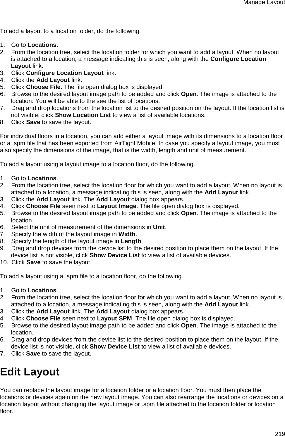 Manage Layout 219   To add a layout to a location folder, do the following.   1.      Go to Locations.  2.      From the location tree, select the location folder for which you want to add a layout. When no layout is attached to a location, a message indicating this is seen, along with the Configure Location Layout link. 3.      Click Configure Location Layout link.  4.      Click the Add Layout link. 5.      Click Choose File. The file open dialog box is displayed. 6.      Browse to the desired layout image path to be added and click Open. The image is attached to the location. You will be able to the see the list of locations. 7.      Drag and drop locations from the location list to the desired position on the layout. If the location list is not visible, click Show Location List to view a list of available locations. 8.      Click Save to save the layout.   For individual floors in a location, you can add either a layout image with its dimensions to a location floor or a .spm file that has been exported from AirTight Mobile. In case you specify a layout image, you must also specify the dimensions of the image, that is the width, length and unit of measurement.   To add a layout using a layout image to a location floor, do the following.   1.      Go to Locations.  2.      From the location tree, select the location floor for which you want to add a layout. When no layout is attached to a location, a message indicating this is seen, along with the Add Layout link. 3.      Click the Add Layout link. The Add Layout dialog box appears. 4.      Click Choose File seen next to Layout Image. The file open dialog box is displayed. 5.      Browse to the desired layout image path to be added and click Open. The image is attached to the location. 6.      Select the unit of measurement of the dimensions in Unit. 7.      Specify the width of the layout image in Width. 8.      Specify the length of the layout image in Length. 9.      Drag and drop devices from the device list to the desired position to place them on the layout. If the device list is not visible, click Show Device List to view a list of available devices. 10.   Click Save to save the layout.   To add a layout using a .spm file to a location floor, do the following.   1.      Go to Locations.  2.      From the location tree, select the location floor for which you want to add a layout. When no layout is attached to a location, a message indicating this is seen, along with the Add Layout link. 3.      Click the Add Layout link. The Add Layout dialog box appears. 4.      Click Choose File seen next to Layout SPM. The file open dialog box is displayed. 5.      Browse to the desired layout image path to be added and click Open. The image is attached to the location. 6.      Drag and drop devices from the device list to the desired position to place them on the layout. If the device list is not visible, click Show Device List to view a list of available devices. 7.      Click Save to save the layout. Edit Layout You can replace the layout image for a location folder or a location floor. You must then place the locations or devices again on the new layout image. You can also rearrange the locations or devices on a location layout without changing the layout image or .spm file attached to the location folder or location floor. 