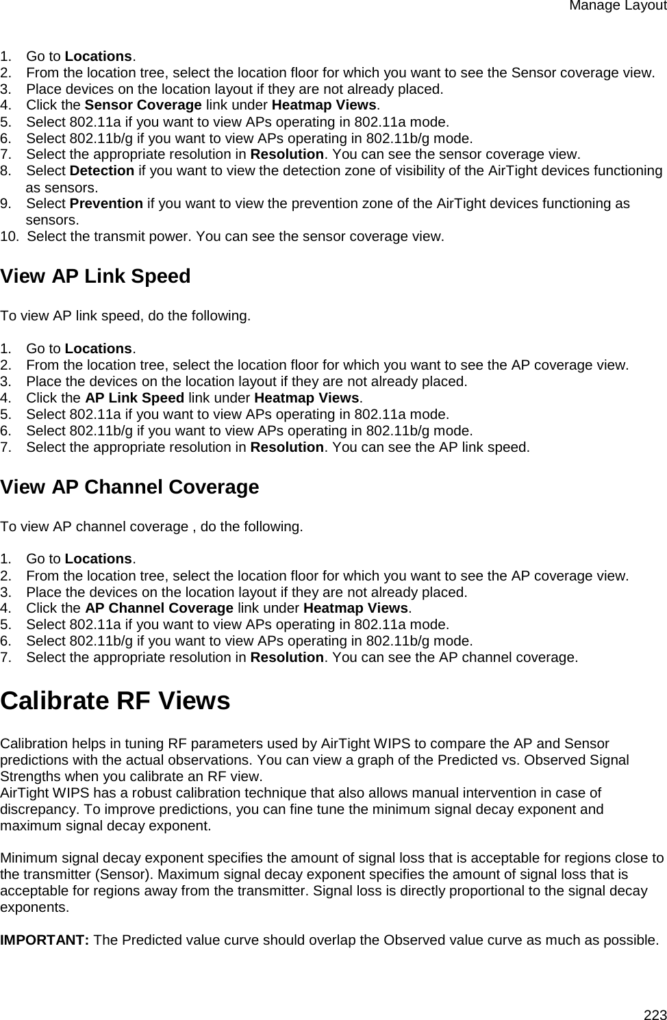 Manage Layout 223 1.      Go to Locations. 2.      From the location tree, select the location floor for which you want to see the Sensor coverage view. 3.      Place devices on the location layout if they are not already placed. 4.      Click the Sensor Coverage link under Heatmap Views. 5.      Select 802.11a if you want to view APs operating in 802.11a mode. 6.      Select 802.11b/g if you want to view APs operating in 802.11b/g mode. 7.      Select the appropriate resolution in Resolution. You can see the sensor coverage view. 8.      Select Detection if you want to view the detection zone of visibility of the AirTight devices functioning as sensors. 9.      Select Prevention if you want to view the prevention zone of the AirTight devices functioning as sensors. 10.   Select the transmit power. You can see the sensor coverage view. View AP Link Speed To view AP link speed, do the following.   1.      Go to Locations. 2.      From the location tree, select the location floor for which you want to see the AP coverage view. 3.      Place the devices on the location layout if they are not already placed. 4.      Click the AP Link Speed link under Heatmap Views. 5.      Select 802.11a if you want to view APs operating in 802.11a mode. 6.      Select 802.11b/g if you want to view APs operating in 802.11b/g mode. 7.      Select the appropriate resolution in Resolution. You can see the AP link speed.  View AP Channel Coverage To view AP channel coverage , do the following.   1.      Go to Locations. 2.      From the location tree, select the location floor for which you want to see the AP coverage view. 3.      Place the devices on the location layout if they are not already placed. 4.      Click the AP Channel Coverage link under Heatmap Views. 5.      Select 802.11a if you want to view APs operating in 802.11a mode. 6.      Select 802.11b/g if you want to view APs operating in 802.11b/g mode. 7.      Select the appropriate resolution in Resolution. You can see the AP channel coverage.  Calibrate RF Views Calibration helps in tuning RF parameters used by AirTight WIPS to compare the AP and Sensor predictions with the actual observations. You can view a graph of the Predicted vs. Observed Signal Strengths when you calibrate an RF view.  AirTight WIPS has a robust calibration technique that also allows manual intervention in case of discrepancy. To improve predictions, you can fine tune the minimum signal decay exponent and maximum signal decay exponent.   Minimum signal decay exponent specifies the amount of signal loss that is acceptable for regions close to the transmitter (Sensor). Maximum signal decay exponent specifies the amount of signal loss that is acceptable for regions away from the transmitter. Signal loss is directly proportional to the signal decay exponents.   IMPORTANT: The Predicted value curve should overlap the Observed value curve as much as possible.   
