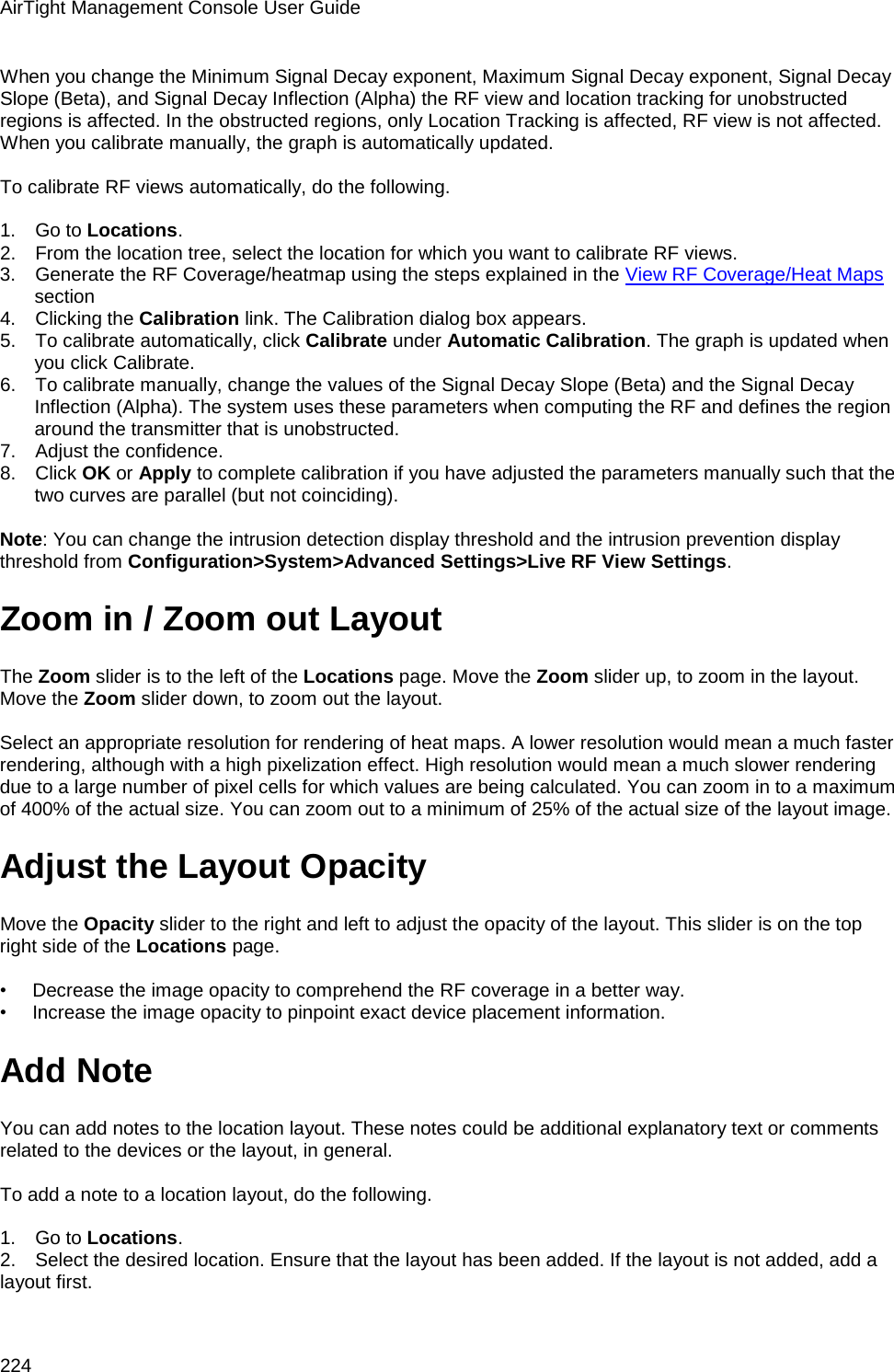 AirTight Management Console User Guide 224 When you change the Minimum Signal Decay exponent, Maximum Signal Decay exponent, Signal Decay Slope (Beta), and Signal Decay Inflection (Alpha) the RF view and location tracking for unobstructed regions is affected. In the obstructed regions, only Location Tracking is affected, RF view is not affected. When you calibrate manually, the graph is automatically updated.   To calibrate RF views automatically, do the following.   1.      Go to Locations. 2.      From the location tree, select the location for which you want to calibrate RF views. 3.      Generate the RF Coverage/heatmap using the steps explained in the View RF Coverage/Heat Maps section 4.      Clicking the Calibration link. The Calibration dialog box appears. 5.      To calibrate automatically, click Calibrate under Automatic Calibration. The graph is updated when you click Calibrate. 6.      To calibrate manually, change the values of the Signal Decay Slope (Beta) and the Signal Decay Inflection (Alpha). The system uses these parameters when computing the RF and defines the region around the transmitter that is unobstructed.  7.      Adjust the confidence. 8.      Click OK or Apply to complete calibration if you have adjusted the parameters manually such that the two curves are parallel (but not coinciding).   Note: You can change the intrusion detection display threshold and the intrusion prevention display threshold from Configuration&gt;System&gt;Advanced Settings&gt;Live RF View Settings. Zoom in / Zoom out Layout The Zoom slider is to the left of the Locations page. Move the Zoom slider up, to zoom in the layout. Move the Zoom slider down, to zoom out the layout.    Select an appropriate resolution for rendering of heat maps. A lower resolution would mean a much faster rendering, although with a high pixelization effect. High resolution would mean a much slower rendering due to a large number of pixel cells for which values are being calculated. You can zoom in to a maximum of 400% of the actual size. You can zoom out to a minimum of 25% of the actual size of the layout image. Adjust the Layout Opacity Move the Opacity slider to the right and left to adjust the opacity of the layout. This slider is on the top right side of the Locations page.    •        Decrease the image opacity to comprehend the RF coverage in a better way. •        Increase the image opacity to pinpoint exact device placement information. Add Note You can add notes to the location layout. These notes could be additional explanatory text or comments related to the devices or the layout, in general.   To add a note to a location layout, do the following.   1.      Go to Locations. 2.      Select the desired location. Ensure that the layout has been added. If the layout is not added, add a layout first. 