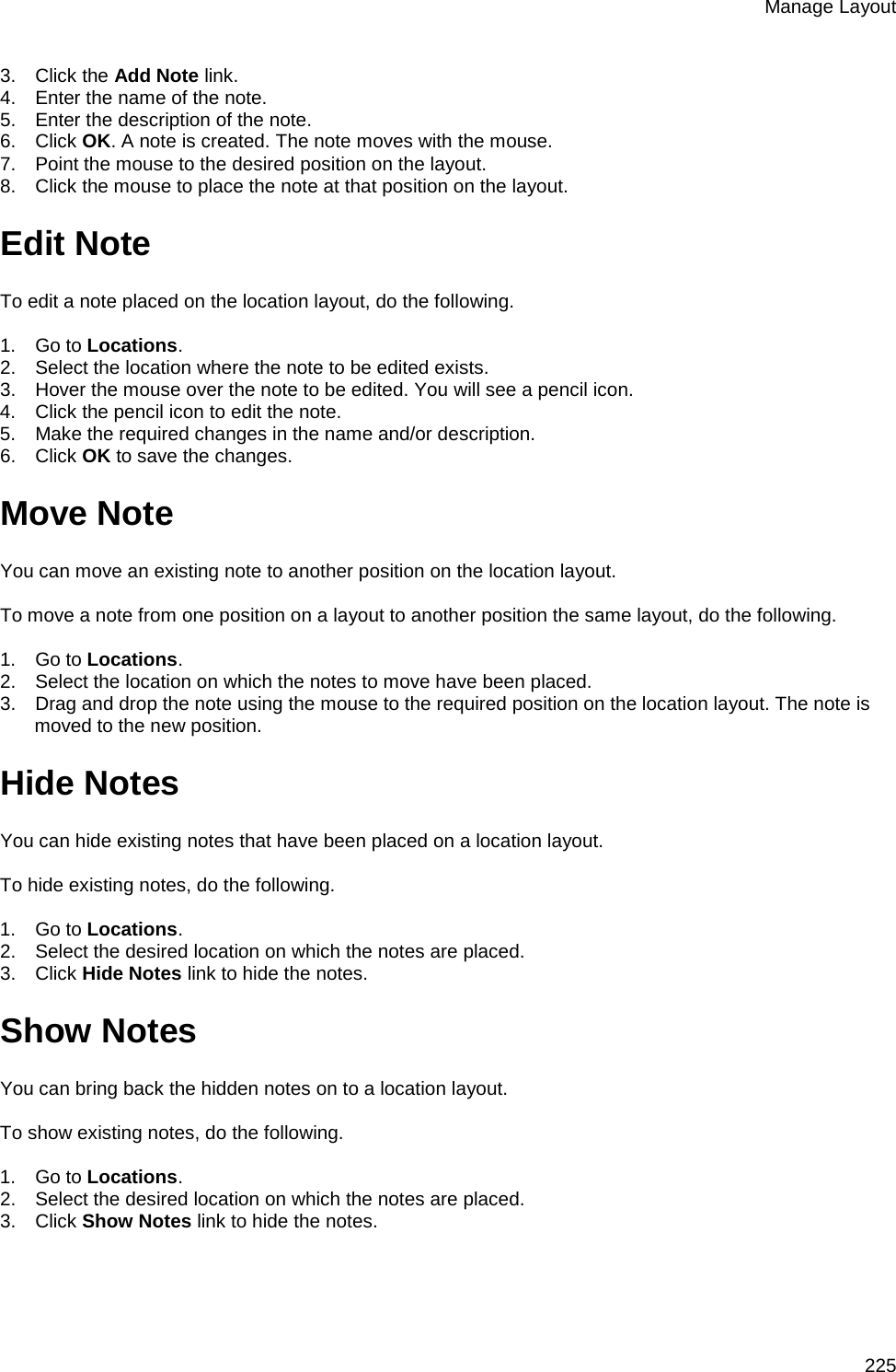 Manage Layout 225 3.      Click the Add Note link. 4.      Enter the name of the note. 5.      Enter the description of the note. 6.      Click OK. A note is created. The note moves with the mouse. 7.      Point the mouse to the desired position on the layout. 8.      Click the mouse to place the note at that position on the layout. Edit Note To edit a note placed on the location layout, do the following.   1.      Go to Locations. 2.      Select the location where the note to be edited exists. 3.      Hover the mouse over the note to be edited. You will see a pencil icon. 4.      Click the pencil icon to edit the note. 5.      Make the required changes in the name and/or description. 6.      Click OK to save the changes. Move Note  You can move an existing note to another position on the location layout.   To move a note from one position on a layout to another position the same layout, do the following.   1.      Go to Locations. 2.      Select the location on which the notes to move have been placed. 3.      Drag and drop the note using the mouse to the required position on the location layout. The note is moved to the new position. Hide Notes You can hide existing notes that have been placed on a location layout.   To hide existing notes, do the following.   1.      Go to Locations. 2.      Select the desired location on which the notes are placed.  3.      Click Hide Notes link to hide the notes. Show Notes You can bring back the hidden notes on to a location layout.   To show existing notes, do the following.   1.      Go to Locations. 2.      Select the desired location on which the notes are placed.  3.      Click Show Notes link to hide the notes.   