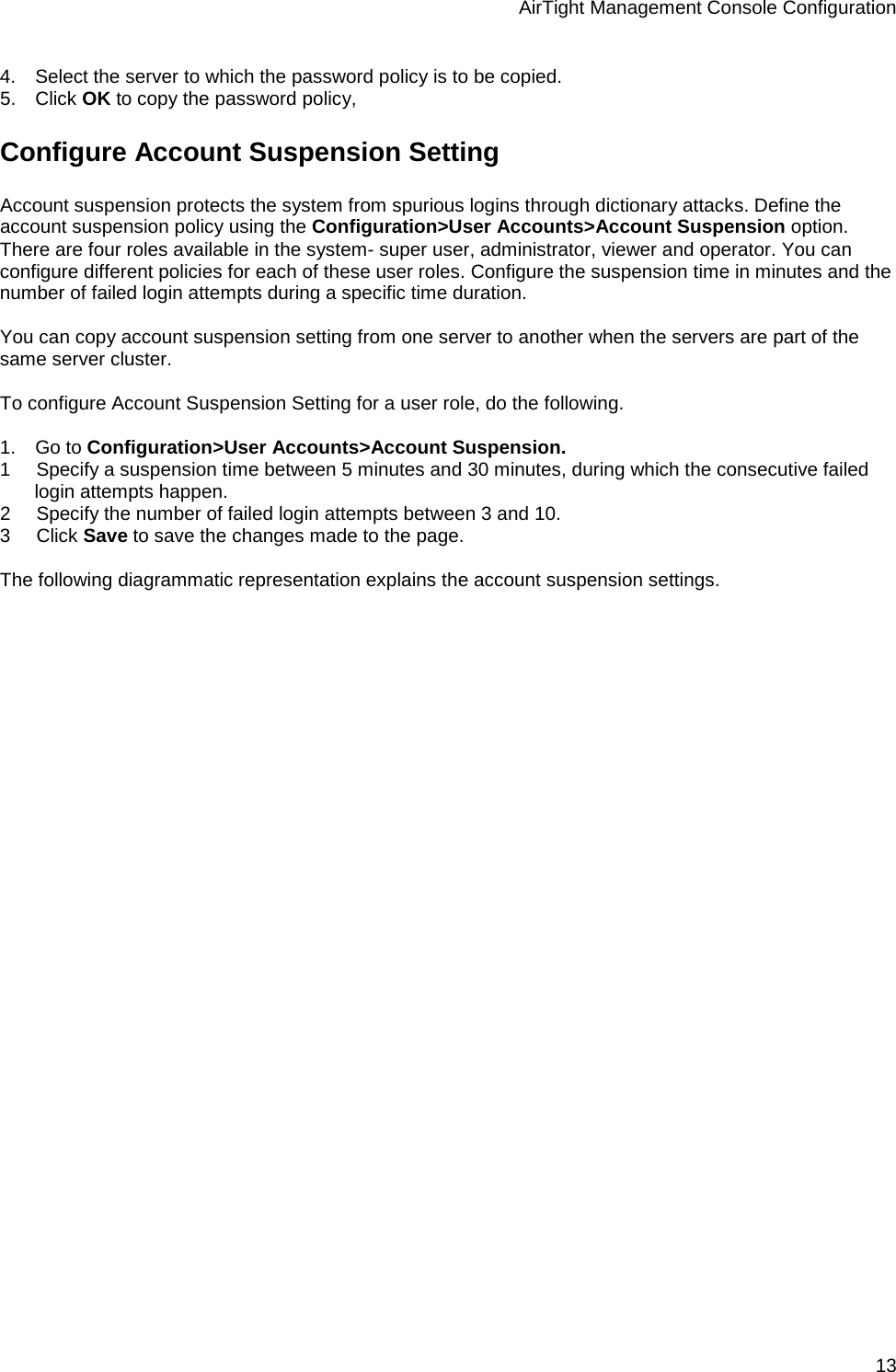 AirTight Management Console Configuration 13 4.      Select the server to which the password policy is to be copied. 5.      Click OK to copy the password policy, Configure Account Suspension Setting Account suspension protects the system from spurious logins through dictionary attacks. Define the account suspension policy using the Configuration&gt;User Accounts&gt;Account Suspension option. There are four roles available in the system- super user, administrator, viewer and operator. You can configure different policies for each of these user roles. Configure the suspension time in minutes and the number of failed login attempts during a specific time duration.    You can copy account suspension setting from one server to another when the servers are part of the same server cluster.   To configure Account Suspension Setting for a user role, do the following.   1.      Go to Configuration&gt;User Accounts&gt;Account Suspension. 1        Specify a suspension time between 5 minutes and 30 minutes, during which the consecutive failed login attempts happen.  2        Specify the number of failed login attempts between 3 and 10.  3        Click Save to save the changes made to the page.    The following diagrammatic representation explains the account suspension settings. 
