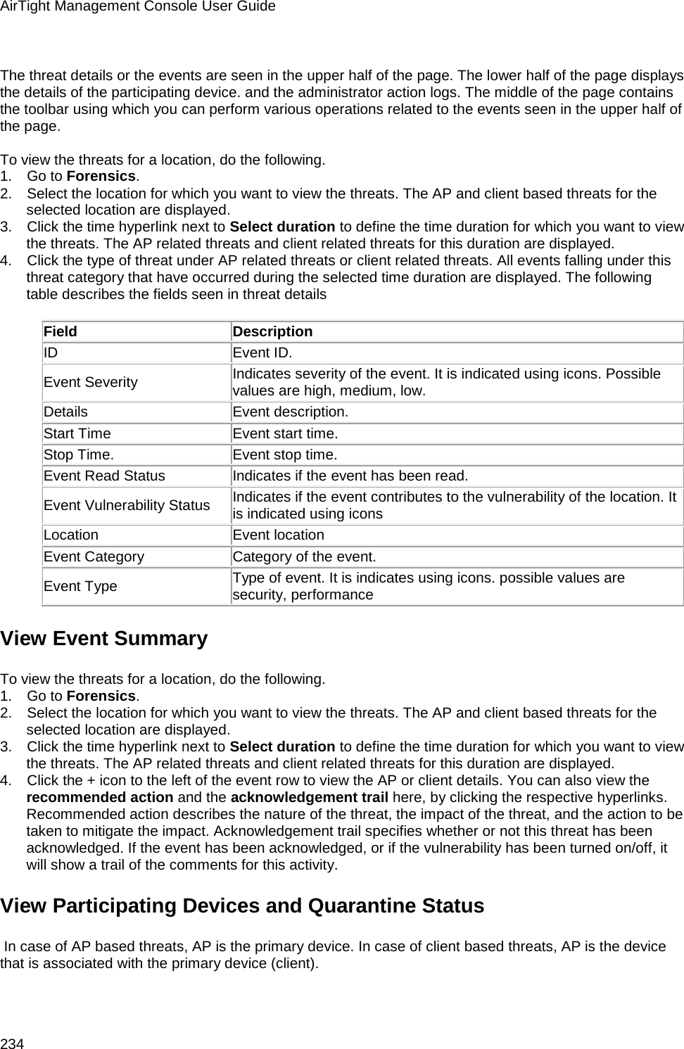 AirTight Management Console User Guide 234   The threat details or the events are seen in the upper half of the page. The lower half of the page displays the details of the participating device. and the administrator action logs. The middle of the page contains the toolbar using which you can perform various operations related to the events seen in the upper half of the page.   To view the threats for a location, do the following. 1.      Go to Forensics. 2.      Select the location for which you want to view the threats. The AP and client based threats for the selected location are displayed. 3.      Click the time hyperlink next to Select duration to define the time duration for which you want to view the threats. The AP related threats and client related threats for this duration are displayed. 4.      Click the type of threat under AP related threats or client related threats. All events falling under this threat category that have occurred during the selected time duration are displayed. The following table describes the fields seen in threat details   Field Description ID Event ID. Event Severity Indicates severity of the event. It is indicated using icons. Possible values are high, medium, low. Details Event description. Start Time Event start time. Stop Time. Event stop time. Event Read Status Indicates if the event has been read. Event Vulnerability Status Indicates if the event contributes to the vulnerability of the location. It is indicated using icons  Location Event location Event Category Category of the event.  Event Type Type of event. It is indicates using icons. possible values are security, performance View Event Summary To view the threats for a location, do the following. 1.      Go to Forensics. 2.      Select the location for which you want to view the threats. The AP and client based threats for the selected location are displayed. 3.      Click the time hyperlink next to Select duration to define the time duration for which you want to view the threats. The AP related threats and client related threats for this duration are displayed. 4.      Click the + icon to the left of the event row to view the AP or client details. You can also view the recommended action and the acknowledgement trail here, by clicking the respective hyperlinks. Recommended action describes the nature of the threat, the impact of the threat, and the action to be taken to mitigate the impact. Acknowledgement trail specifies whether or not this threat has been acknowledged. If the event has been acknowledged, or if the vulnerability has been turned on/off, it will show a trail of the comments for this activity. View Participating Devices and Quarantine Status  In case of AP based threats, AP is the primary device. In case of client based threats, AP is the device that is associated with the primary device (client). 