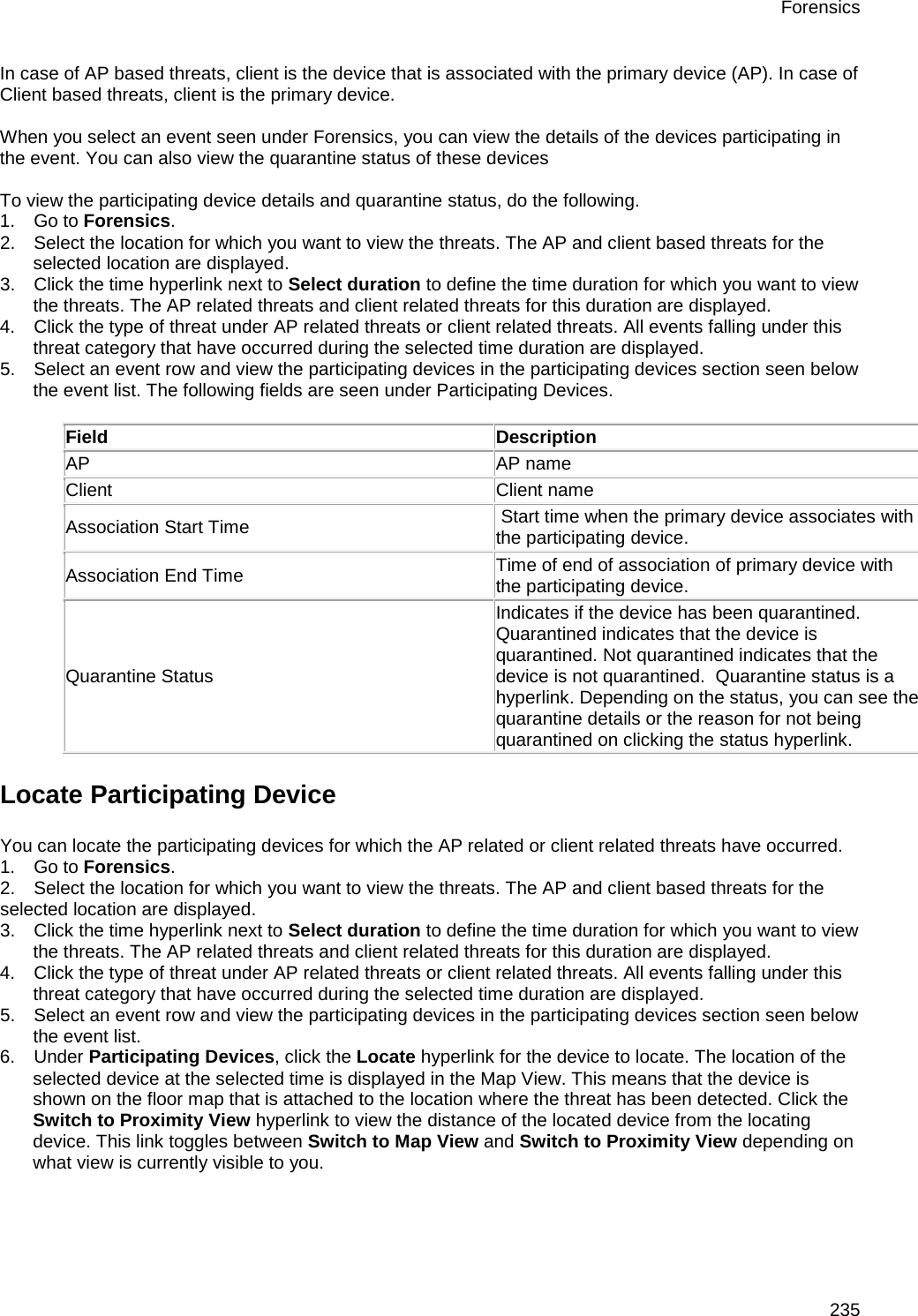 Forensics 235 In case of AP based threats, client is the device that is associated with the primary device (AP). In case of Client based threats, client is the primary device.   When you select an event seen under Forensics, you can view the details of the devices participating in the event. You can also view the quarantine status of these devices   To view the participating device details and quarantine status, do the following. 1.      Go to Forensics. 2.      Select the location for which you want to view the threats. The AP and client based threats for the selected location are displayed. 3.      Click the time hyperlink next to Select duration to define the time duration for which you want to view the threats. The AP related threats and client related threats for this duration are displayed. 4.      Click the type of threat under AP related threats or client related threats. All events falling under this threat category that have occurred during the selected time duration are displayed. 5.      Select an event row and view the participating devices in the participating devices section seen below the event list. The following fields are seen under Participating Devices.  Field Description AP AP name Client Client name Association Start Time  Start time when the primary device associates with the participating device. Association End Time Time of end of association of primary device with the participating device. Quarantine Status Indicates if the device has been quarantined.  Quarantined indicates that the device is quarantined. Not quarantined indicates that the device is not quarantined.  Quarantine status is a hyperlink. Depending on the status, you can see the quarantine details or the reason for not being quarantined on clicking the status hyperlink. Locate Participating Device You can locate the participating devices for which the AP related or client related threats have occurred. 1.      Go to Forensics. 2.      Select the location for which you want to view the threats. The AP and client based threats for the selected location are displayed. 3.      Click the time hyperlink next to Select duration to define the time duration for which you want to view the threats. The AP related threats and client related threats for this duration are displayed. 4.      Click the type of threat under AP related threats or client related threats. All events falling under this threat category that have occurred during the selected time duration are displayed. 5.      Select an event row and view the participating devices in the participating devices section seen below the event list. 6.      Under Participating Devices, click the Locate hyperlink for the device to locate. The location of the selected device at the selected time is displayed in the Map View. This means that the device is shown on the floor map that is attached to the location where the threat has been detected. Click the Switch to Proximity View hyperlink to view the distance of the located device from the locating device. This link toggles between Switch to Map View and Switch to Proximity View depending on what view is currently visible to you.   