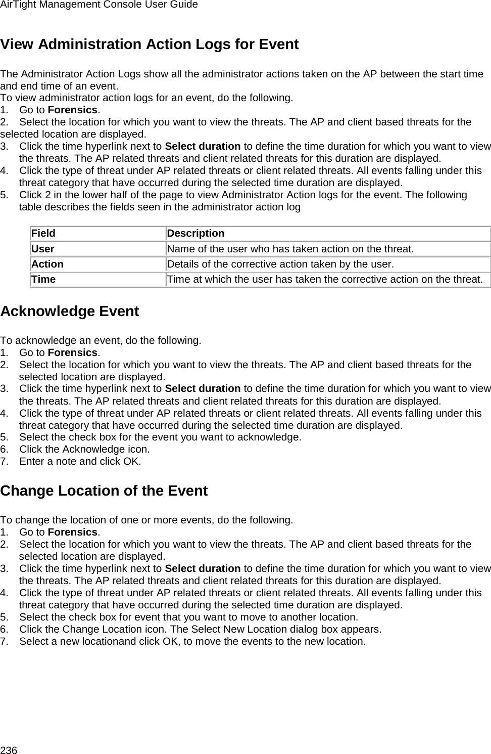 AirTight Management Console User Guide 236 View Administration Action Logs for Event The Administrator Action Logs show all the administrator actions taken on the AP between the start time and end time of an event. To view administrator action logs for an event, do the following. 1.      Go to Forensics. 2.      Select the location for which you want to view the threats. The AP and client based threats for the selected location are displayed. 3.      Click the time hyperlink next to Select duration to define the time duration for which you want to view the threats. The AP related threats and client related threats for this duration are displayed. 4.      Click the type of threat under AP related threats or client related threats. All events falling under this threat category that have occurred during the selected time duration are displayed. 5.      Click 2 in the lower half of the page to view Administrator Action logs for the event. The following table describes the fields seen in the administrator action log   Field Description User Name of the user who has taken action on the threat. Action Details of the corrective action taken by the user. Time Time at which the user has taken the corrective action on the threat. Acknowledge Event To acknowledge an event, do the following. 1.      Go to Forensics. 2.      Select the location for which you want to view the threats. The AP and client based threats for the selected location are displayed. 3.      Click the time hyperlink next to Select duration to define the time duration for which you want to view the threats. The AP related threats and client related threats for this duration are displayed. 4.      Click the type of threat under AP related threats or client related threats. All events falling under this threat category that have occurred during the selected time duration are displayed. 5.      Select the check box for the event you want to acknowledge. 6.      Click the Acknowledge icon. 7.      Enter a note and click OK. Change Location of the Event To change the location of one or more events, do the following. 1.      Go to Forensics. 2.      Select the location for which you want to view the threats. The AP and client based threats for the selected location are displayed. 3.      Click the time hyperlink next to Select duration to define the time duration for which you want to view the threats. The AP related threats and client related threats for this duration are displayed. 4.      Click the type of threat under AP related threats or client related threats. All events falling under this threat category that have occurred during the selected time duration are displayed. 5.      Select the check box for event that you want to move to another location. 6.      Click the Change Location icon. The Select New Location dialog box appears. 7.      Select a new locationand click OK, to move the events to the new location.   