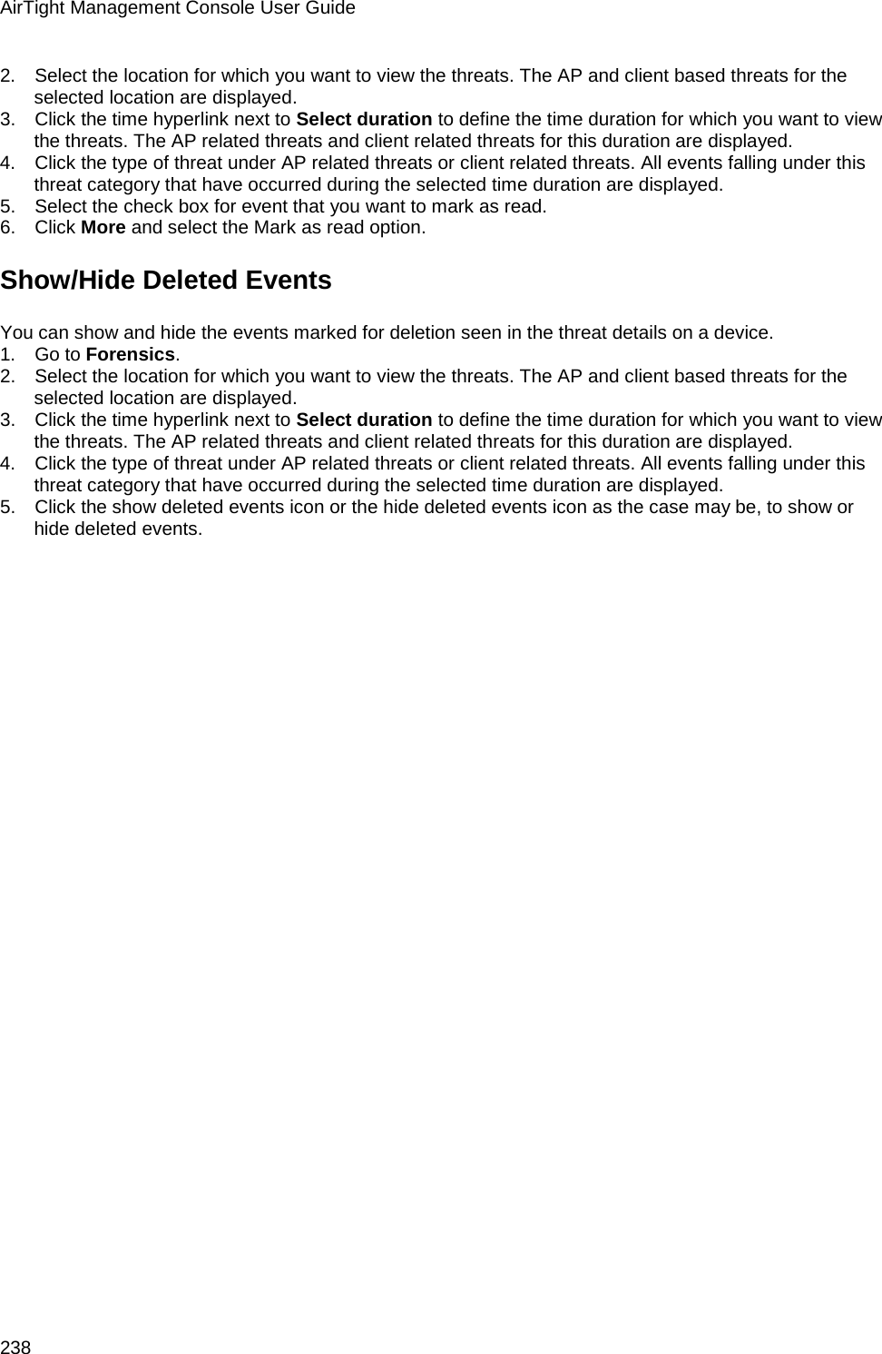 AirTight Management Console User Guide 238 2.      Select the location for which you want to view the threats. The AP and client based threats for the selected location are displayed. 3.      Click the time hyperlink next to Select duration to define the time duration for which you want to view the threats. The AP related threats and client related threats for this duration are displayed. 4.      Click the type of threat under AP related threats or client related threats. All events falling under this threat category that have occurred during the selected time duration are displayed. 5.      Select the check box for event that you want to mark as read. 6.      Click More and select the Mark as read option. Show/Hide Deleted Events You can show and hide the events marked for deletion seen in the threat details on a device.  1.      Go to Forensics. 2.      Select the location for which you want to view the threats. The AP and client based threats for the selected location are displayed. 3.      Click the time hyperlink next to Select duration to define the time duration for which you want to view the threats. The AP related threats and client related threats for this duration are displayed. 4.      Click the type of threat under AP related threats or client related threats. All events falling under this threat category that have occurred during the selected time duration are displayed. 5.      Click the show deleted events icon or the hide deleted events icon as the case may be, to show or hide deleted events. 