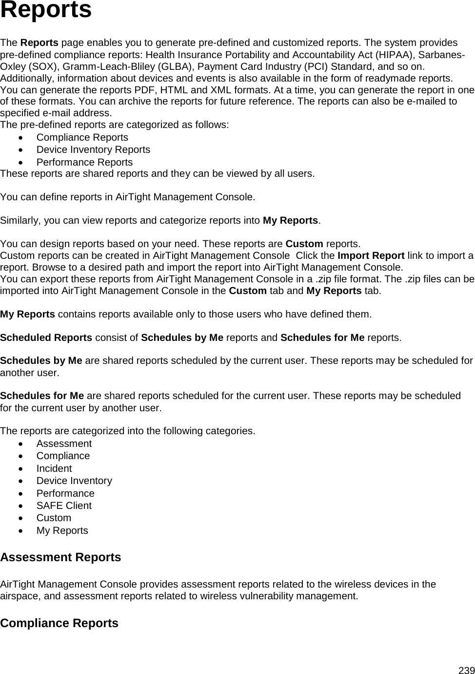  239 Reports The Reports page enables you to generate pre-defined and customized reports. The system provides pre-defined compliance reports: Health Insurance Portability and Accountability Act (HIPAA), Sarbanes-Oxley (SOX), Gramm-Leach-Bliley (GLBA), Payment Card Industry (PCI) Standard, and so on. Additionally, information about devices and events is also available in the form of readymade reports. You can generate the reports PDF, HTML and XML formats. At a time, you can generate the report in one of these formats. You can archive the reports for future reference. The reports can also be e-mailed to specified e-mail address. The pre-defined reports are categorized as follows: • Compliance Reports • Device Inventory Reports • Performance Reports These reports are shared reports and they can be viewed by all users.   You can define reports in AirTight Management Console.   Similarly, you can view reports and categorize reports into My Reports.   You can design reports based on your need. These reports are Custom reports. Custom reports can be created in AirTight Management Console  Click the Import Report link to import a report. Browse to a desired path and import the report into AirTight Management Console. You can export these reports from AirTight Management Console in a .zip file format. The .zip files can be imported into AirTight Management Console in the Custom tab and My Reports tab.   My Reports contains reports available only to those users who have defined them.   Scheduled Reports consist of Schedules by Me reports and Schedules for Me reports.   Schedules by Me are shared reports scheduled by the current user. These reports may be scheduled for another user.   Schedules for Me are shared reports scheduled for the current user. These reports may be scheduled for the current user by another user.   The reports are categorized into the following categories. • Assessment • Compliance • Incident • Device Inventory • Performance • SAFE Client • Custom • My Reports Assessment Reports AirTight Management Console provides assessment reports related to the wireless devices in the airspace, and assessment reports related to wireless vulnerability management. Compliance Reports 