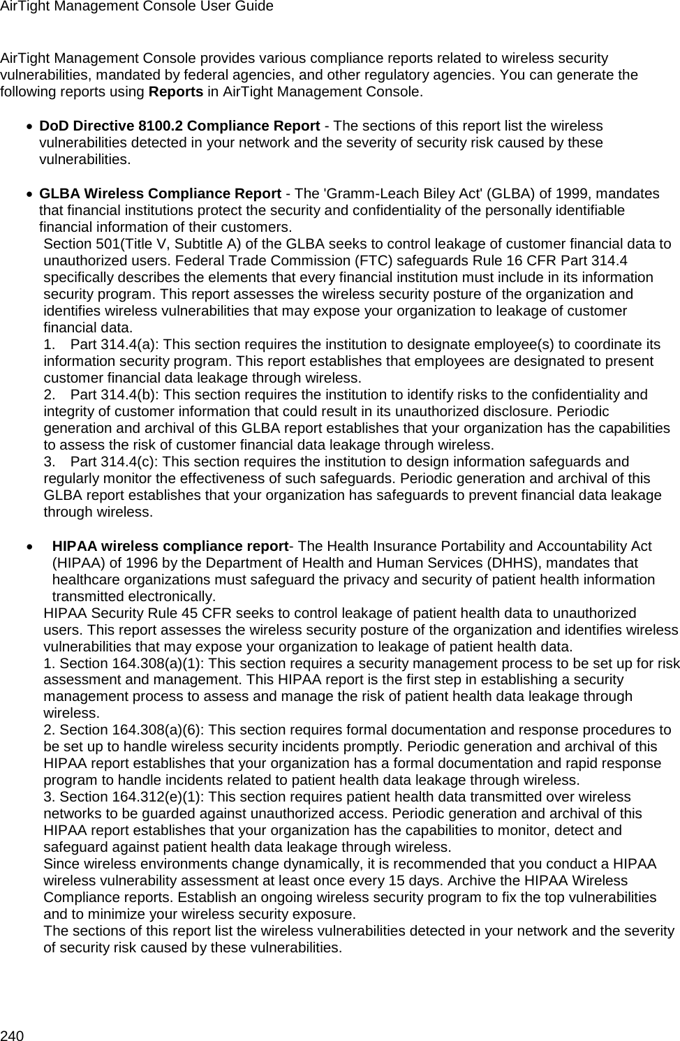 AirTight Management Console User Guide 240 AirTight Management Console provides various compliance reports related to wireless security vulnerabilities, mandated by federal agencies, and other regulatory agencies. You can generate the following reports using Reports in AirTight Management Console.   • DoD Directive 8100.2 Compliance Report - The sections of this report list the wireless vulnerabilities detected in your network and the severity of security risk caused by these vulnerabilities.   • GLBA Wireless Compliance Report - The &apos;Gramm-Leach Biley Act&apos; (GLBA) of 1999, mandates that financial institutions protect the security and confidentiality of the personally identifiable financial information of their customers. Section 501(Title V, Subtitle A) of the GLBA seeks to control leakage of customer financial data to unauthorized users. Federal Trade Commission (FTC) safeguards Rule 16 CFR Part 314.4 specifically describes the elements that every financial institution must include in its information security program. This report assesses the wireless security posture of the organization and identifies wireless vulnerabilities that may expose your organization to leakage of customer financial data. 1.      Part 314.4(a): This section requires the institution to designate employee(s) to coordinate its information security program. This report establishes that employees are designated to present customer financial data leakage through wireless. 2.      Part 314.4(b): This section requires the institution to identify risks to the confidentiality and integrity of customer information that could result in its unauthorized disclosure. Periodic generation and archival of this GLBA report establishes that your organization has the capabilities to assess the risk of customer financial data leakage through wireless. 3.      Part 314.4(c): This section requires the institution to design information safeguards and regularly monitor the effectiveness of such safeguards. Periodic generation and archival of this GLBA report establishes that your organization has safeguards to prevent financial data leakage through wireless.   • HIPAA wireless compliance report- The Health Insurance Portability and Accountability Act (HIPAA) of 1996 by the Department of Health and Human Services (DHHS), mandates that healthcare organizations must safeguard the privacy and security of patient health information transmitted electronically. HIPAA Security Rule 45 CFR seeks to control leakage of patient health data to unauthorized users. This report assesses the wireless security posture of the organization and identifies wireless vulnerabilities that may expose your organization to leakage of patient health data. 1. Section 164.308(a)(1): This section requires a security management process to be set up for risk assessment and management. This HIPAA report is the first step in establishing a security management process to assess and manage the risk of patient health data leakage through wireless. 2. Section 164.308(a)(6): This section requires formal documentation and response procedures to be set up to handle wireless security incidents promptly. Periodic generation and archival of this HIPAA report establishes that your organization has a formal documentation and rapid response program to handle incidents related to patient health data leakage through wireless. 3. Section 164.312(e)(1): This section requires patient health data transmitted over wireless networks to be guarded against unauthorized access. Periodic generation and archival of this HIPAA report establishes that your organization has the capabilities to monitor, detect and safeguard against patient health data leakage through wireless. Since wireless environments change dynamically, it is recommended that you conduct a HIPAA wireless vulnerability assessment at least once every 15 days. Archive the HIPAA Wireless Compliance reports. Establish an ongoing wireless security program to fix the top vulnerabilities and to minimize your wireless security exposure. The sections of this report list the wireless vulnerabilities detected in your network and the severity of security risk caused by these vulnerabilities.   