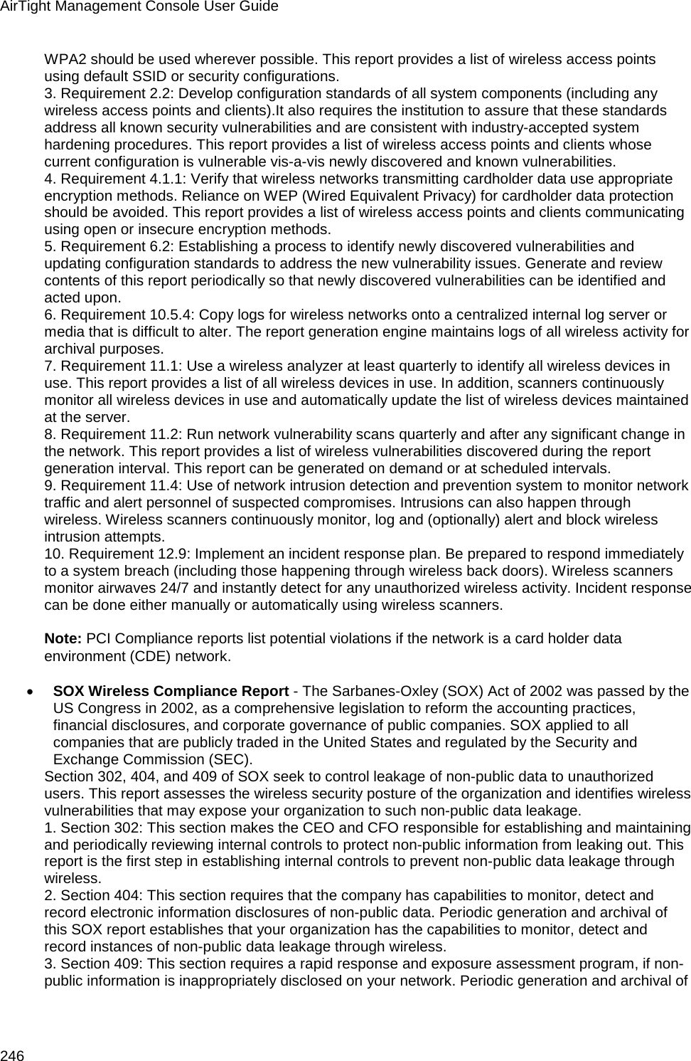 AirTight Management Console User Guide 246 WPA2 should be used wherever possible. This report provides a list of wireless access points using default SSID or security configurations. 3. Requirement 2.2: Develop configuration standards of all system components (including any wireless access points and clients).It also requires the institution to assure that these standards address all known security vulnerabilities and are consistent with industry-accepted system hardening procedures. This report provides a list of wireless access points and clients whose current configuration is vulnerable vis-a-vis newly discovered and known vulnerabilities. 4. Requirement 4.1.1: Verify that wireless networks transmitting cardholder data use appropriate encryption methods. Reliance on WEP (Wired Equivalent Privacy) for cardholder data protection should be avoided. This report provides a list of wireless access points and clients communicating using open or insecure encryption methods. 5. Requirement 6.2: Establishing a process to identify newly discovered vulnerabilities and updating configuration standards to address the new vulnerability issues. Generate and review contents of this report periodically so that newly discovered vulnerabilities can be identified and acted upon. 6. Requirement 10.5.4: Copy logs for wireless networks onto a centralized internal log server or media that is difficult to alter. The report generation engine maintains logs of all wireless activity for archival purposes. 7. Requirement 11.1: Use a wireless analyzer at least quarterly to identify all wireless devices in use. This report provides a list of all wireless devices in use. In addition, scanners continuously monitor all wireless devices in use and automatically update the list of wireless devices maintained at the server. 8. Requirement 11.2: Run network vulnerability scans quarterly and after any significant change in the network. This report provides a list of wireless vulnerabilities discovered during the report generation interval. This report can be generated on demand or at scheduled intervals. 9. Requirement 11.4: Use of network intrusion detection and prevention system to monitor network traffic and alert personnel of suspected compromises. Intrusions can also happen through wireless. Wireless scanners continuously monitor, log and (optionally) alert and block wireless intrusion attempts. 10. Requirement 12.9: Implement an incident response plan. Be prepared to respond immediately to a system breach (including those happening through wireless back doors). Wireless scanners monitor airwaves 24/7 and instantly detect for any unauthorized wireless activity. Incident response can be done either manually or automatically using wireless scanners.   Note: PCI Compliance reports list potential violations if the network is a card holder data environment (CDE) network.   • SOX Wireless Compliance Report - The Sarbanes-Oxley (SOX) Act of 2002 was passed by the US Congress in 2002, as a comprehensive legislation to reform the accounting practices, financial disclosures, and corporate governance of public companies. SOX applied to all companies that are publicly traded in the United States and regulated by the Security and Exchange Commission (SEC). Section 302, 404, and 409 of SOX seek to control leakage of non-public data to unauthorized users. This report assesses the wireless security posture of the organization and identifies wireless vulnerabilities that may expose your organization to such non-public data leakage. 1. Section 302: This section makes the CEO and CFO responsible for establishing and maintaining and periodically reviewing internal controls to protect non-public information from leaking out. This report is the first step in establishing internal controls to prevent non-public data leakage through wireless. 2. Section 404: This section requires that the company has capabilities to monitor, detect and record electronic information disclosures of non-public data. Periodic generation and archival of this SOX report establishes that your organization has the capabilities to monitor, detect and record instances of non-public data leakage through wireless. 3. Section 409: This section requires a rapid response and exposure assessment program, if non-public information is inappropriately disclosed on your network. Periodic generation and archival of 