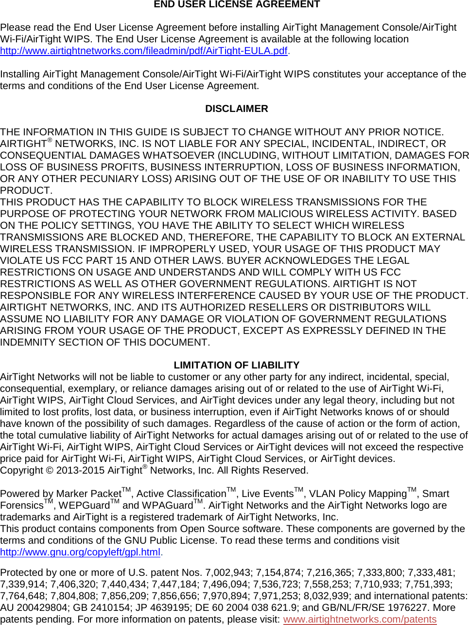      END USER LICENSE AGREEMENT   Please read the End User License Agreement before installing AirTight Management Console/AirTight Wi-Fi/AirTight WIPS. The End User License Agreement is available at the following location http://www.airtightnetworks.com/fileadmin/pdf/AirTight-EULA.pdf.  Installing AirTight Management Console/AirTight Wi-Fi/AirTight WIPS constitutes your acceptance of the terms and conditions of the End User License Agreement.    DISCLAIMER   THE INFORMATION IN THIS GUIDE IS SUBJECT TO CHANGE WITHOUT ANY PRIOR NOTICE. AIRTIGHT® NETWORKS, INC. IS NOT LIABLE FOR ANY SPECIAL, INCIDENTAL, INDIRECT, OR CONSEQUENTIAL DAMAGES WHATSOEVER (INCLUDING, WITHOUT LIMITATION, DAMAGES FOR LOSS OF BUSINESS PROFITS, BUSINESS INTERRUPTION, LOSS OF BUSINESS INFORMATION, OR ANY OTHER PECUNIARY LOSS) ARISING OUT OF THE USE OF OR INABILITY TO USE THIS PRODUCT. THIS PRODUCT HAS THE CAPABILITY TO BLOCK WIRELESS TRANSMISSIONS FOR THE PURPOSE OF PROTECTING YOUR NETWORK FROM MALICIOUS WIRELESS ACTIVITY. BASED ON THE POLICY SETTINGS, YOU HAVE THE ABILITY TO SELECT WHICH WIRELESS TRANSMISSIONS ARE BLOCKED AND, THEREFORE, THE CAPABILITY TO BLOCK AN EXTERNAL WIRELESS TRANSMISSION. IF IMPROPERLY USED, YOUR USAGE OF THIS PRODUCT MAY VIOLATE US FCC PART 15 AND OTHER LAWS. BUYER ACKNOWLEDGES THE LEGAL RESTRICTIONS ON USAGE AND UNDERSTANDS AND WILL COMPLY WITH US FCC RESTRICTIONS AS WELL AS OTHER GOVERNMENT REGULATIONS. AIRTIGHT IS NOT RESPONSIBLE FOR ANY WIRELESS INTERFERENCE CAUSED BY YOUR USE OF THE PRODUCT. AIRTIGHT NETWORKS, INC. AND ITS AUTHORIZED RESELLERS OR DISTRIBUTORS WILL ASSUME NO LIABILITY FOR ANY DAMAGE OR VIOLATION OF GOVERNMENT REGULATIONS ARISING FROM YOUR USAGE OF THE PRODUCT, EXCEPT AS EXPRESSLY DEFINED IN THE INDEMNITY SECTION OF THIS DOCUMENT.    LIMITATION OF LIABILITY AirTight Networks will not be liable to customer or any other party for any indirect, incidental, special, consequential, exemplary, or reliance damages arising out of or related to the use of AirTight Wi-Fi, AirTight WIPS, AirTight Cloud Services, and AirTight devices under any legal theory, including but not limited to lost profits, lost data, or business interruption, even if AirTight Networks knows of or should have known of the possibility of such damages. Regardless of the cause of action or the form of action, the total cumulative liability of AirTight Networks for actual damages arising out of or related to the use of AirTight Wi-Fi, AirTight WIPS, AirTight Cloud Services or AirTight devices will not exceed the respective price paid for AirTight Wi-Fi, AirTight WIPS, AirTight Cloud Services, or AirTight devices. Copyright © 2013-2015 AirTight® Networks, Inc. All Rights Reserved.   Powered by Marker PacketTM, Active ClassificationTM, Live EventsTM, VLAN Policy MappingTM, Smart ForensicsTM, WEPGuardTM and WPAGuardTM. AirTight Networks and the AirTight Networks logo are trademarks and AirTight is a registered trademark of AirTight Networks, Inc. This product contains components from Open Source software. These components are governed by the terms and conditions of the GNU Public License. To read these terms and conditions visit http://www.gnu.org/copyleft/gpl.html. Protected by one or more of U.S. patent Nos. 7,002,943; 7,154,874; 7,216,365; 7,333,800; 7,333,481; 7,339,914; 7,406,320; 7,440,434; 7,447,184; 7,496,094; 7,536,723; 7,558,253; 7,710,933; 7,751,393; 7,764,648; 7,804,808; 7,856,209; 7,856,656; 7,970,894; 7,971,253; 8,032,939; and international patents: AU 200429804; GB 2410154; JP 4639195; DE 60 2004 038 621.9; and GB/NL/FR/SE 1976227. More patents pending. For more information on patents, please visit: www.airtightnetworks.com/patents  