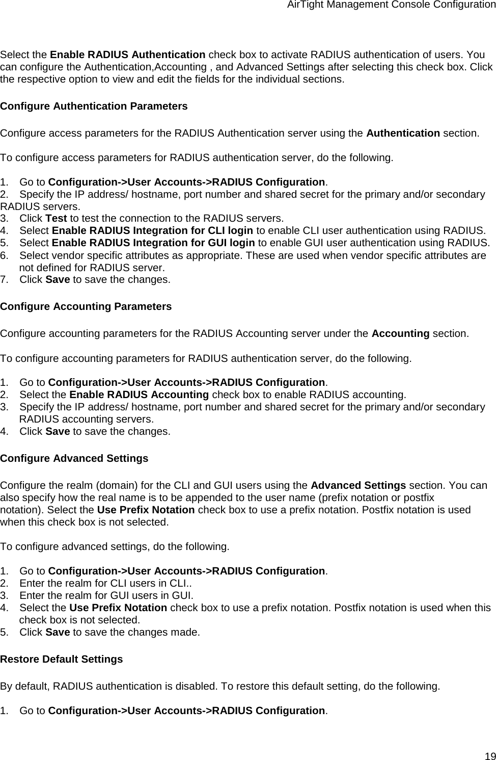 AirTight Management Console Configuration 19   Select the Enable RADIUS Authentication check box to activate RADIUS authentication of users. You can configure the Authentication,Accounting , and Advanced Settings after selecting this check box. Click the respective option to view and edit the fields for the individual sections. Configure Authentication Parameters Configure access parameters for the RADIUS Authentication server using the Authentication section.    To configure access parameters for RADIUS authentication server, do the following.   1.      Go to Configuration-&gt;User Accounts-&gt;RADIUS Configuration. 2.      Specify the IP address/ hostname, port number and shared secret for the primary and/or secondary RADIUS servers. 3.      Click Test to test the connection to the RADIUS servers. 4.      Select Enable RADIUS Integration for CLI login to enable CLI user authentication using RADIUS. 5.      Select Enable RADIUS Integration for GUI login to enable GUI user authentication using RADIUS. 6.      Select vendor specific attributes as appropriate. These are used when vendor specific attributes are not defined for RADIUS server. 7.      Click Save to save the changes. Configure Accounting Parameters Configure accounting parameters for the RADIUS Accounting server under the Accounting section.    To configure accounting parameters for RADIUS authentication server, do the following.   1.      Go to Configuration-&gt;User Accounts-&gt;RADIUS Configuration. 2.      Select the Enable RADIUS Accounting check box to enable RADIUS accounting. 3.      Specify the IP address/ hostname, port number and shared secret for the primary and/or secondary RADIUS accounting servers. 4.      Click Save to save the changes. Configure Advanced Settings Configure the realm (domain) for the CLI and GUI users using the Advanced Settings section. You can also specify how the real name is to be appended to the user name (prefix notation or postfix notation). Select the Use Prefix Notation check box to use a prefix notation. Postfix notation is used when this check box is not selected.   To configure advanced settings, do the following.   1.      Go to Configuration-&gt;User Accounts-&gt;RADIUS Configuration. 2.      Enter the realm for CLI users in CLI.. 3.      Enter the realm for GUI users in GUI. 4.      Select the Use Prefix Notation check box to use a prefix notation. Postfix notation is used when this check box is not selected. 5.      Click Save to save the changes made.  Restore Default Settings By default, RADIUS authentication is disabled. To restore this default setting, do the following.   1.      Go to Configuration-&gt;User Accounts-&gt;RADIUS Configuration. 