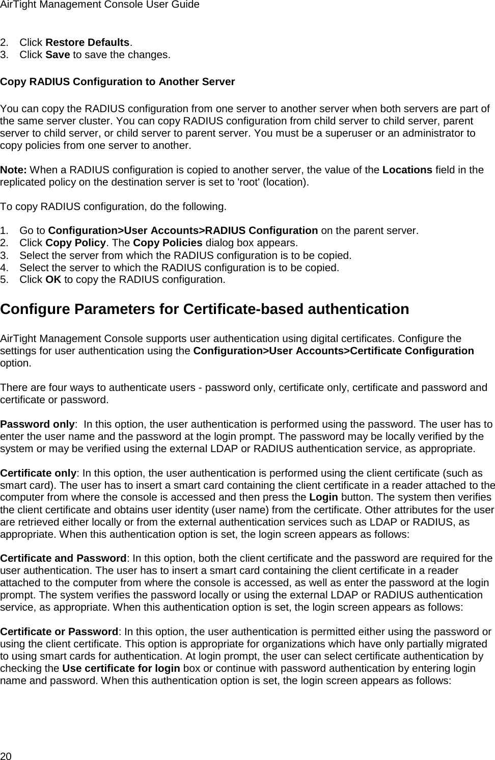AirTight Management Console User Guide 20 2.      Click Restore Defaults. 3.      Click Save to save the changes. Copy RADIUS Configuration to Another Server You can copy the RADIUS configuration from one server to another server when both servers are part of the same server cluster. You can copy RADIUS configuration from child server to child server, parent server to child server, or child server to parent server. You must be a superuser or an administrator to copy policies from one server to another.   Note: When a RADIUS configuration is copied to another server, the value of the Locations field in the replicated policy on the destination server is set to &apos;root&apos; (location).   To copy RADIUS configuration, do the following.   1.      Go to Configuration&gt;User Accounts&gt;RADIUS Configuration on the parent server. 2.      Click Copy Policy. The Copy Policies dialog box appears. 3.      Select the server from which the RADIUS configuration is to be copied. 4.      Select the server to which the RADIUS configuration is to be copied. 5.      Click OK to copy the RADIUS configuration. Configure Parameters for Certificate-based authentication AirTight Management Console supports user authentication using digital certificates. Configure the settings for user authentication using the Configuration&gt;User Accounts&gt;Certificate Configuration option.   There are four ways to authenticate users - password only, certificate only, certificate and password and certificate or password.   Password only:  In this option, the user authentication is performed using the password. The user has to enter the user name and the password at the login prompt. The password may be locally verified by the system or may be verified using the external LDAP or RADIUS authentication service, as appropriate.    Certificate only: In this option, the user authentication is performed using the client certificate (such as smart card). The user has to insert a smart card containing the client certificate in a reader attached to the computer from where the console is accessed and then press the Login button. The system then verifies the client certificate and obtains user identity (user name) from the certificate. Other attributes for the user are retrieved either locally or from the external authentication services such as LDAP or RADIUS, as appropriate. When this authentication option is set, the login screen appears as follows:   Certificate and Password: In this option, both the client certificate and the password are required for the user authentication. The user has to insert a smart card containing the client certificate in a reader attached to the computer from where the console is accessed, as well as enter the password at the login prompt. The system verifies the password locally or using the external LDAP or RADIUS authentication service, as appropriate. When this authentication option is set, the login screen appears as follows:   Certificate or Password: In this option, the user authentication is permitted either using the password or using the client certificate. This option is appropriate for organizations which have only partially migrated to using smart cards for authentication. At login prompt, the user can select certificate authentication by checking the Use certificate for login box or continue with password authentication by entering login name and password. When this authentication option is set, the login screen appears as follows:   