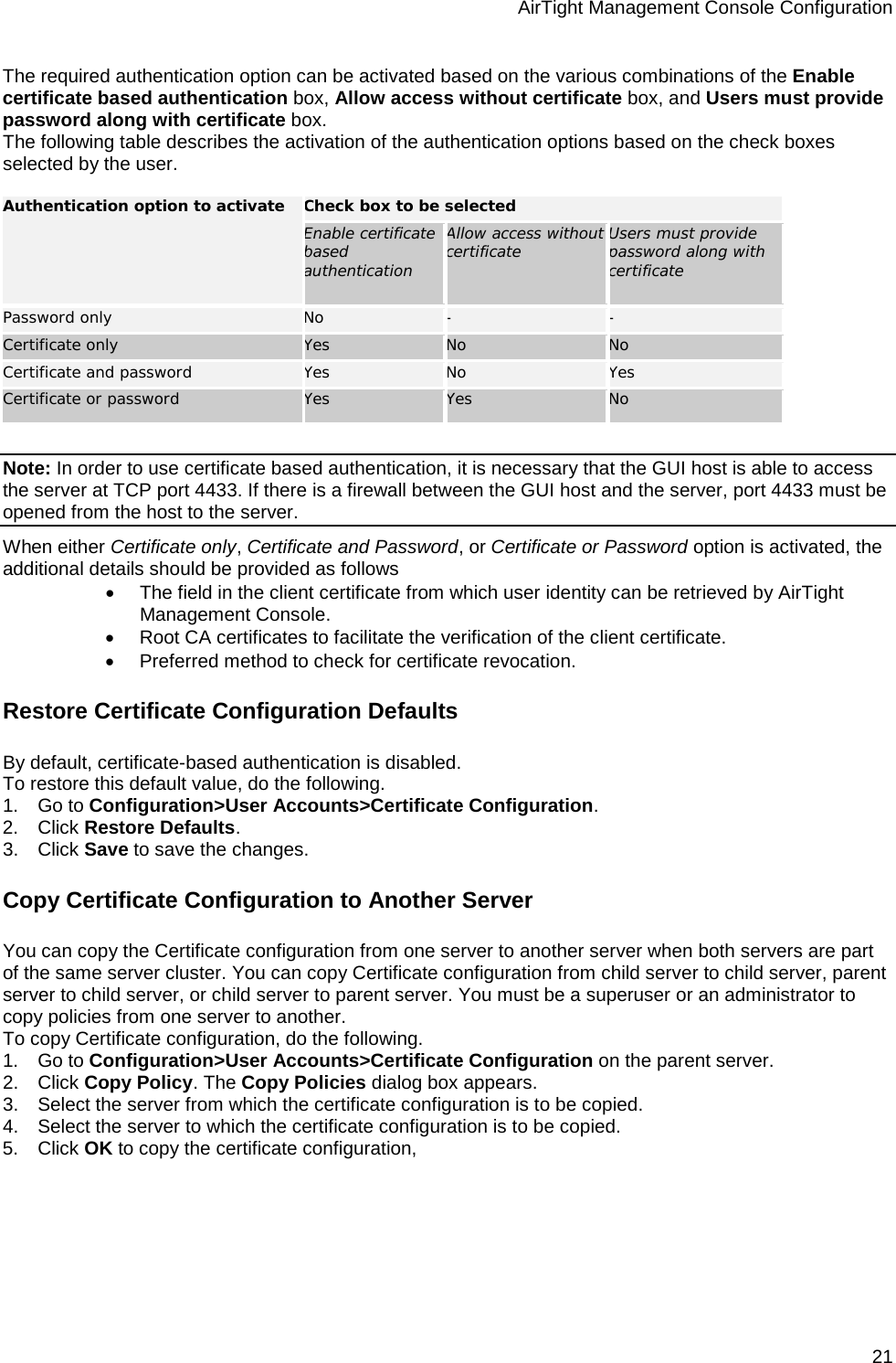 AirTight Management Console Configuration 21 The required authentication option can be activated based on the various combinations of the Enable certificate based authentication box, Allow access without certificate box, and Users must provide password along with certificate box. The following table describes the activation of the authentication options based on the check boxes selected by the user.   Authentication option to activate Check box to be selected Enable certificate based authentication Allow access without certificate Users must provide password along with certificate Password only No - - Certificate only Yes No No Certificate and password Yes No Yes Certificate or password Yes Yes No   Note: In order to use certificate based authentication, it is necessary that the GUI host is able to access the server at TCP port 4433. If there is a firewall between the GUI host and the server, port 4433 must be opened from the host to the server. When either Certificate only, Certificate and Password, or Certificate or Password option is activated, the additional details should be provided as follows • The field in the client certificate from which user identity can be retrieved by AirTight Management Console. • Root CA certificates to facilitate the verification of the client certificate. • Preferred method to check for certificate revocation. Restore Certificate Configuration Defaults By default, certificate-based authentication is disabled.  To restore this default value, do the following. 1.      Go to Configuration&gt;User Accounts&gt;Certificate Configuration. 2.      Click Restore Defaults. 3.      Click Save to save the changes. Copy Certificate Configuration to Another Server You can copy the Certificate configuration from one server to another server when both servers are part of the same server cluster. You can copy Certificate configuration from child server to child server, parent server to child server, or child server to parent server. You must be a superuser or an administrator to copy policies from one server to another. To copy Certificate configuration, do the following. 1.      Go to Configuration&gt;User Accounts&gt;Certificate Configuration on the parent server. 2.      Click Copy Policy. The Copy Policies dialog box appears. 3.      Select the server from which the certificate configuration is to be copied. 4.      Select the server to which the certificate configuration is to be copied. 5.      Click OK to copy the certificate configuration,   