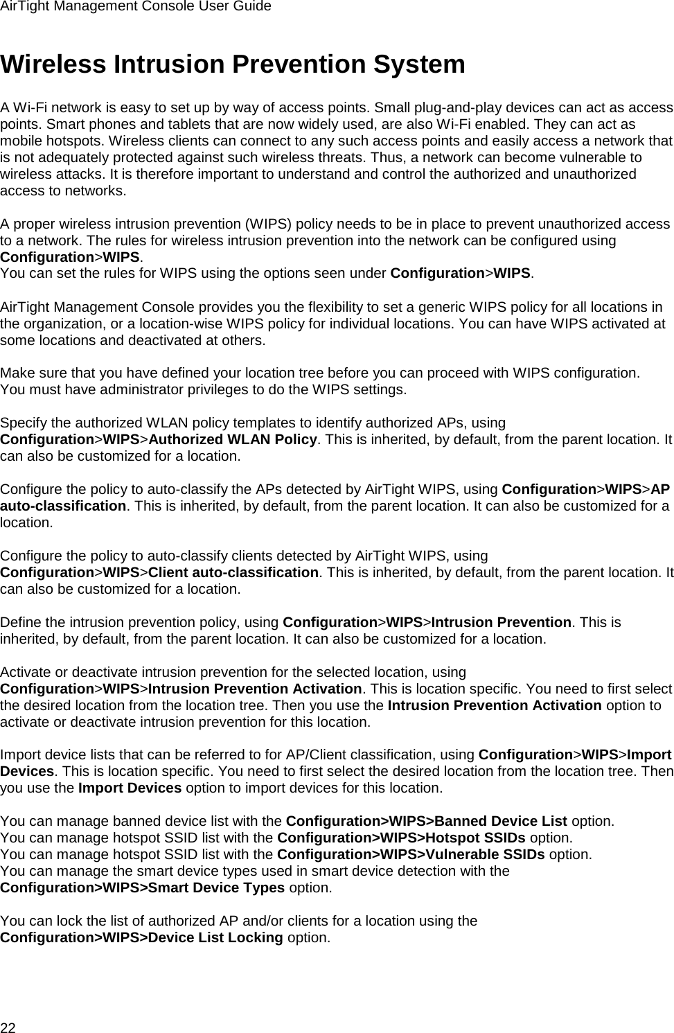 AirTight Management Console User Guide 22 Wireless Intrusion Prevention System A Wi-Fi network is easy to set up by way of access points. Small plug-and-play devices can act as access points. Smart phones and tablets that are now widely used, are also Wi-Fi enabled. They can act as mobile hotspots. Wireless clients can connect to any such access points and easily access a network that is not adequately protected against such wireless threats. Thus, a network can become vulnerable to wireless attacks. It is therefore important to understand and control the authorized and unauthorized access to networks.   A proper wireless intrusion prevention (WIPS) policy needs to be in place to prevent unauthorized access to a network. The rules for wireless intrusion prevention into the network can be configured using Configuration&gt;WIPS. You can set the rules for WIPS using the options seen under Configuration&gt;WIPS.   AirTight Management Console provides you the flexibility to set a generic WIPS policy for all locations in the organization, or a location-wise WIPS policy for individual locations. You can have WIPS activated at some locations and deactivated at others.   Make sure that you have defined your location tree before you can proceed with WIPS configuration. You must have administrator privileges to do the WIPS settings.   Specify the authorized WLAN policy templates to identify authorized APs, using Configuration&gt;WIPS&gt;Authorized WLAN Policy. This is inherited, by default, from the parent location. It can also be customized for a location.   Configure the policy to auto-classify the APs detected by AirTight WIPS, using Configuration&gt;WIPS&gt;AP auto-classification. This is inherited, by default, from the parent location. It can also be customized for a location.   Configure the policy to auto-classify clients detected by AirTight WIPS, using Configuration&gt;WIPS&gt;Client auto-classification. This is inherited, by default, from the parent location. It can also be customized for a location.   Define the intrusion prevention policy, using Configuration&gt;WIPS&gt;Intrusion Prevention. This is inherited, by default, from the parent location. It can also be customized for a location.  Activate or deactivate intrusion prevention for the selected location, using Configuration&gt;WIPS&gt;Intrusion Prevention Activation. This is location specific. You need to first select the desired location from the location tree. Then you use the Intrusion Prevention Activation option to activate or deactivate intrusion prevention for this location.   Import device lists that can be referred to for AP/Client classification, using Configuration&gt;WIPS&gt;Import Devices. This is location specific. You need to first select the desired location from the location tree. Then you use the Import Devices option to import devices for this location.   You can manage banned device list with the Configuration&gt;WIPS&gt;Banned Device List option. You can manage hotspot SSID list with the Configuration&gt;WIPS&gt;Hotspot SSIDs option. You can manage hotspot SSID list with the Configuration&gt;WIPS&gt;Vulnerable SSIDs option. You can manage the smart device types used in smart device detection with the Configuration&gt;WIPS&gt;Smart Device Types option.   You can lock the list of authorized AP and/or clients for a location using the Configuration&gt;WIPS&gt;Device List Locking option. 