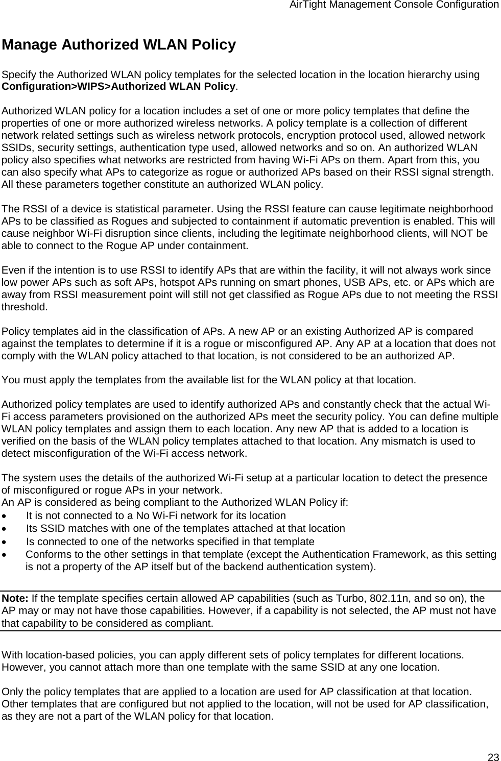 AirTight Management Console Configuration 23 Manage Authorized WLAN Policy Specify the Authorized WLAN policy templates for the selected location in the location hierarchy using Configuration&gt;WIPS&gt;Authorized WLAN Policy.    Authorized WLAN policy for a location includes a set of one or more policy templates that define the properties of one or more authorized wireless networks. A policy template is a collection of different network related settings such as wireless network protocols, encryption protocol used, allowed network SSIDs, security settings, authentication type used, allowed networks and so on. An authorized WLAN policy also specifies what networks are restricted from having Wi-Fi APs on them. Apart from this, you can also specify what APs to categorize as rogue or authorized APs based on their RSSI signal strength. All these parameters together constitute an authorized WLAN policy.    The RSSI of a device is statistical parameter. Using the RSSI feature can cause legitimate neighborhood APs to be classified as Rogues and subjected to containment if automatic prevention is enabled. This will cause neighbor Wi-Fi disruption since clients, including the legitimate neighborhood clients, will NOT be able to connect to the Rogue AP under containment.  Even if the intention is to use RSSI to identify APs that are within the facility, it will not always work since low power APs such as soft APs, hotspot APs running on smart phones, USB APs, etc. or APs which are away from RSSI measurement point will still not get classified as Rogue APs due to not meeting the RSSI threshold.   Policy templates aid in the classification of APs. A new AP or an existing Authorized AP is compared against the templates to determine if it is a rogue or misconfigured AP. Any AP at a location that does not comply with the WLAN policy attached to that location, is not considered to be an authorized AP.   You must apply the templates from the available list for the WLAN policy at that location.    Authorized policy templates are used to identify authorized APs and constantly check that the actual Wi-Fi access parameters provisioned on the authorized APs meet the security policy. You can define multiple WLAN policy templates and assign them to each location. Any new AP that is added to a location is verified on the basis of the WLAN policy templates attached to that location. Any mismatch is used to detect misconfiguration of the Wi-Fi access network.   The system uses the details of the authorized Wi-Fi setup at a particular location to detect the presence of misconfigured or rogue APs in your network.  An AP is considered as being compliant to the Authorized WLAN Policy if: •          It is not connected to a No Wi-Fi network for its location •          Its SSID matches with one of the templates attached at that location •          Is connected to one of the networks specified in that template • Conforms to the other settings in that template (except the Authentication Framework, as this setting is not a property of the AP itself but of the backend authentication system).   Note: If the template specifies certain allowed AP capabilities (such as Turbo, 802.11n, and so on), the AP may or may not have those capabilities. However, if a capability is not selected, the AP must not have that capability to be considered as compliant.   With location-based policies, you can apply different sets of policy templates for different locations. However, you cannot attach more than one template with the same SSID at any one location.   Only the policy templates that are applied to a location are used for AP classification at that location. Other templates that are configured but not applied to the location, will not be used for AP classification, as they are not a part of the WLAN policy for that location. 