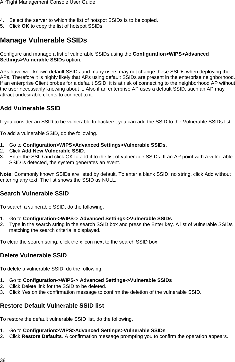 AirTight Management Console User Guide 38 4.      Select the server to which the list of hotspot SSIDs is to be copied. 5.      Click OK to copy the list of hotspot SSIDs. Manage Vulnerable SSIDs Configure and manage a list of vulnerable SSIDs using the Configuration&gt;WIPS&gt;Advanced Settings&gt;Vulnerable SSIDs option.   APs have well known default SSIDs and many users may not change these SSIDs when deploying the APs. Therefore it is highly likely that APs using default SSIDs are present in the enterprise neighborhood. If an enterprise Client probes for a default SSID, it is at risk of connecting to the neighborhood AP without the user necessarily knowing about it. Also if an enterprise AP uses a default SSID, such an AP may attract undesirable clients to connect to it. Add Vulnerable SSID If you consider an SSID to be vulnerable to hackers, you can add the SSID to the Vulnerable SSIDs list.    To add a vulnerable SSID, do the following.   1.      Go to Configuration&gt;WIPS&gt;Advanced Settings&gt;Vulnerable SSIDs. 2.      Click Add New Vulnerable SSID.  3.      Enter the SSID and click OK to add it to the list of vulnerable SSIDs. If an AP point with a vulnerable SSID is detected, the system generates an event.   Note: Commonly known SSIDs are listed by default. To enter a blank SSID: no string, click Add without entering any text. The list shows the SSID as NULL. Search Vulnerable SSID To search a vulnerable SSID, do the following.   1.      Go to Configuration-&gt;WIPS-&gt; Advanced Settings-&gt;Vulnerable SSIDs 2.      Type in the search string in the search SSID box and press the Enter key. A list of vulnerable SSIDs matching the search criteria is displayed.   To clear the search string, click the x icon next to the search SSID box. Delete Vulnerable SSID To delete a vulnerable SSID, do the following.   1.      Go to Configuration-&gt;WIPS-&gt; Advanced Settings-&gt;Vulnerable SSIDs 2.      Click Delete link for the SSID to be deleted.  3.      Click Yes on the confirmation message to confirm the deletion of the vulnerable SSID. Restore Default Vulnerable SSID list To restore the default vulnerable SSID list, do the following.   1.      Go to Configuration&gt;WIPS&gt;Advanced Settings&gt;Vulnerable SSIDs 2.      Click Restore Defaults. A confirmation message prompting you to confirm the operation appears. 