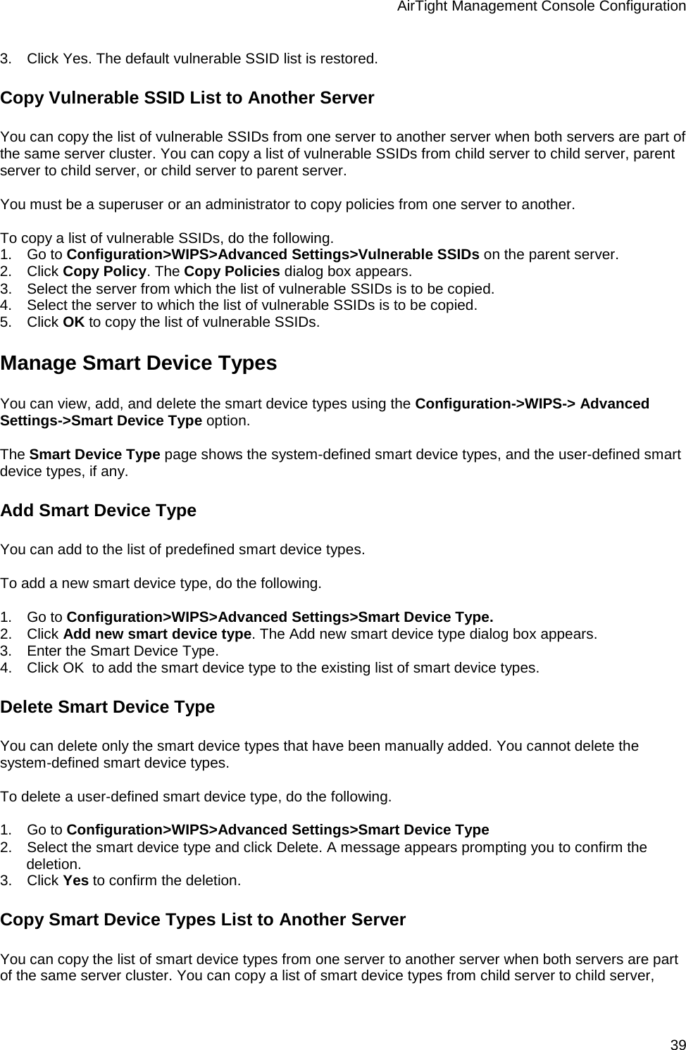 AirTight Management Console Configuration 39 3.      Click Yes. The default vulnerable SSID list is restored. Copy Vulnerable SSID List to Another Server You can copy the list of vulnerable SSIDs from one server to another server when both servers are part of the same server cluster. You can copy a list of vulnerable SSIDs from child server to child server, parent server to child server, or child server to parent server.    You must be a superuser or an administrator to copy policies from one server to another.   To copy a list of vulnerable SSIDs, do the following. 1.      Go to Configuration&gt;WIPS&gt;Advanced Settings&gt;Vulnerable SSIDs on the parent server. 2.      Click Copy Policy. The Copy Policies dialog box appears. 3.      Select the server from which the list of vulnerable SSIDs is to be copied. 4.      Select the server to which the list of vulnerable SSIDs is to be copied. 5.      Click OK to copy the list of vulnerable SSIDs. Manage Smart Device Types You can view, add, and delete the smart device types using the Configuration-&gt;WIPS-&gt; Advanced Settings-&gt;Smart Device Type option.   The Smart Device Type page shows the system-defined smart device types, and the user-defined smart device types, if any. Add Smart Device Type You can add to the list of predefined smart device types.   To add a new smart device type, do the following.   1.      Go to Configuration&gt;WIPS&gt;Advanced Settings&gt;Smart Device Type. 2.      Click Add new smart device type. The Add new smart device type dialog box appears. 3.      Enter the Smart Device Type. 4.      Click OK  to add the smart device type to the existing list of smart device types. Delete Smart Device Type You can delete only the smart device types that have been manually added. You cannot delete the system-defined smart device types.   To delete a user-defined smart device type, do the following.   1.      Go to Configuration&gt;WIPS&gt;Advanced Settings&gt;Smart Device Type 2.      Select the smart device type and click Delete. A message appears prompting you to confirm the deletion. 3.      Click Yes to confirm the deletion. Copy Smart Device Types List to Another Server You can copy the list of smart device types from one server to another server when both servers are part of the same server cluster. You can copy a list of smart device types from child server to child server, 