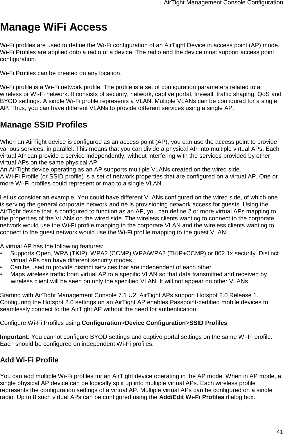 AirTight Management Console Configuration 41 Manage WiFi Access Wi-Fi profiles are used to define the Wi-Fi configuration of an AirTight Device in access point (AP) mode. Wi-Fi Profiles are applied onto a radio of a device. The radio and the device must support access point configuration.   Wi-Fi Profiles can be created on any location.  Wi-Fi profile is a Wi-Fi network profile. The profile is a set of configuration parameters related to a wireless or Wi-Fi network. It consists of security, network, captive portal, firewall, traffic shaping, QoS and BYOD settings. A single Wi-Fi profile represents a VLAN. Multiple VLANs can be configured for a single AP. Thus, you can have different VLANs to provide different services using a single AP. Manage SSID Profiles When an AirTight device is configured as an access point (AP), you can use the access point to provide various services, in parallel. This means that you can divide a physical AP into multiple virtual APs. Each virtual AP can provide a service independently, without interfering with the services provided by other virtual APs on the same physical AP. An AirTight device operating as an AP supports multiple VLANs created on the wired side. A Wi-Fi Profile (or SSID profile) is a set of network properties that are configured on a virtual AP. One or more Wi-Fi profiles could represent or map to a single VLAN.   Let us consider an example. You could have different VLANs configured on the wired side, of which one is serving the general corporate network and ne is provisioning network access for guests. Using the AirTight device that is configured to function as an AP, you can define 2 or more virtual APs mapping to the properties of the VLANs on the wired side. The wireless clients wanting to connect to the corporate network would use the Wi-Fi profile mapping to the corporate VLAN and the wireless clients wanting to connect to the guest network would use the Wi-Fi profile mapping to the guest VLAN.   A virtual AP has the following features: •        Supports Open, WPA (TKIP), WPA2 (CCMP),WPA/WPA2 (TKIP+CCMP) or 802.1x security. Distinct virtual APs can have different security modes. •        Can be used to provide distinct services that are independent of each other. •        Maps wireless traffic from virtual AP to a specific VLAN so that data transmitted and received by wireless client will be seen on only the specified VLAN. It will not appear on other VLANs.   Starting with AirTight Management Console 7.1 U2, AirTight APs support Hotspot 2.0 Release 1. Configuring the Hotspot 2.0 settings on an AirTight AP enables Passpoint-certified mobile devices to seamlessly connect to the AirTight AP without the need for authentication.   Configure Wi-Fi Profiles using Configuration&gt;Device Configuration&gt;SSID Profiles.   Important: You cannot configure BYOD settings and captive portal settings on the same Wi-Fi profile. Each should be configured on independent Wi-Fi profiles. Add Wi-Fi Profile You can add multiple Wi-Fi profiles for an AirTight device operating in the AP mode. When in AP mode, a single physical AP device can be logically split up into multiple virtual APs. Each wireless profile represents the configuration settings of a virtual AP. Multiple virtual APs can be configured on a single radio. Up to 8 such virtual APs can be configured using the Add/Edit Wi-Fi Profiles dialog box.   