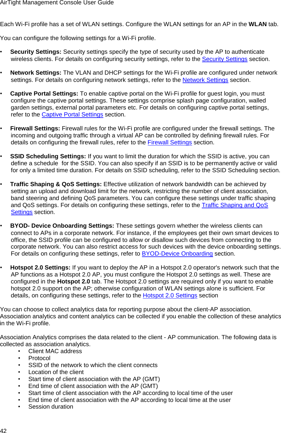 AirTight Management Console User Guide 42 Each Wi-Fi profile has a set of WLAN settings. Configure the WLAN settings for an AP in the WLAN tab.   You can configure the following settings for a Wi-Fi profile.   •        Security Settings: Security settings specify the type of security used by the AP to authenticate wireless clients. For details on configuring security settings, refer to the Security Settings section.   •        Network Settings: The VLAN and DHCP settings for the Wi-Fi profile are configured under network settings. For details on configuring network settings, refer to the Network Settings section.   •        Captive Portal Settings: To enable captive portal on the Wi-Fi profile for guest login, you must configure the captive portal settings. These settings comprise splash page configuration, walled garden settings, external portal parameters etc. For details on configuring captive portal settings, refer to the Captive Portal Settings section.   •        Firewall Settings: Firewall rules for the Wi-Fi profile are configured under the firewall settings. The incoming and outgoing traffic through a virtual AP can be controlled by defining firewall rules. For details on configuring the firewall rules, refer to the Firewall Settings section.   •        SSID Scheduling Settings: If you want to limit the duration for which the SSID is active, you can define a schedule  for the SSID. You can also specify if an SSID is to be permanently active or valid for only a limited time duration. For details on SSID scheduling, refer to the SSID Scheduling section.   •        Traffic Shaping &amp; QoS Settings: Effective utilization of network bandwidth can be achieved by setting an upload and download limit for the network, restricting the number of client association, band steering and defining QoS parameters. You can configure these settings under traffic shaping and QoS settings. For details on configuring these settings, refer to the Traffic Shaping and QoS Settings section.   •        BYOD- Device Onboarding Settings: These settings govern whether the wireless clients can connect to APs in a corporate network. For instance, if the employees get their own smart devices to office, the SSID profile can be configured to allow or disallow such devices from connecting to the corporate network. You can also restrict access for such devices with the device onboarding settings. For details on configuring these settings, refer to BYOD-Device Onboarding section.   •        Hotspot 2.0 Settings: If you want to deploy the AP in a Hotspot 2.0 operator&apos;s network such that the AP functions as a Hotspot 2.0 AP, you must configure the Hotspot 2.0 settings as well. These are configured in the Hotspot 2.0 tab. The Hotspot 2.0 settings are required only if you want to enable hotspot 2.0 support on the AP; otherwise configuration of WLAN settings alone is sufficient. For details, on configuring these settings, refer to the Hotspot 2.0 Settings section   You can choose to collect analytics data for reporting purpose about the client-AP association. Association analytics and content analytics can be collected if you enable the collection of these analytics in the Wi-Fi profile.   Association Analytics comprises the data related to the client - AP communication. The following data is collected as association analytics. •        Client MAC address •        Protocol •        SSID of the network to which the client connects •        Location of the client •        Start time of client association with the AP (GMT) •        End time of client association with the AP (GMT) •        Start time of client association with the AP according to local time of the user •        End time of client association with the AP according to local time at the user •        Session duration 