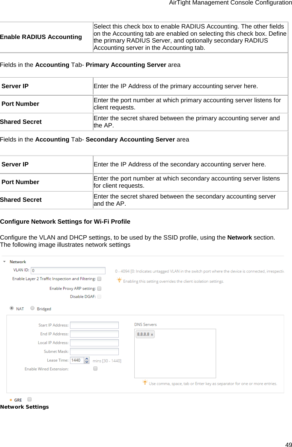 AirTight Management Console Configuration 49 Enable RADIUS Accounting Select this check box to enable RADIUS Accounting. The other fields on the Accounting tab are enabled on selecting this check box. Define the primary RADIUS Server, and optionally secondary RADIUS Accounting server in the Accounting tab. Fields in the Accounting Tab- Primary Accounting Server area  Server IP Enter the IP Address of the primary accounting server here.  Port Number Enter the port number at which primary accounting server listens for client requests. Shared Secret Enter the secret shared between the primary accounting server and the AP. Fields in the Accounting Tab- Secondary Accounting Server area    Server IP Enter the IP Address of the secondary accounting server here.  Port Number Enter the port number at which secondary accounting server listens for client requests. Shared Secret Enter the secret shared between the secondary accounting server and the AP. Configure Network Settings for Wi-Fi Profile Configure the VLAN and DHCP settings, to be used by the SSID profile, using the Network section. The following image illustrates network settings    Network Settings   