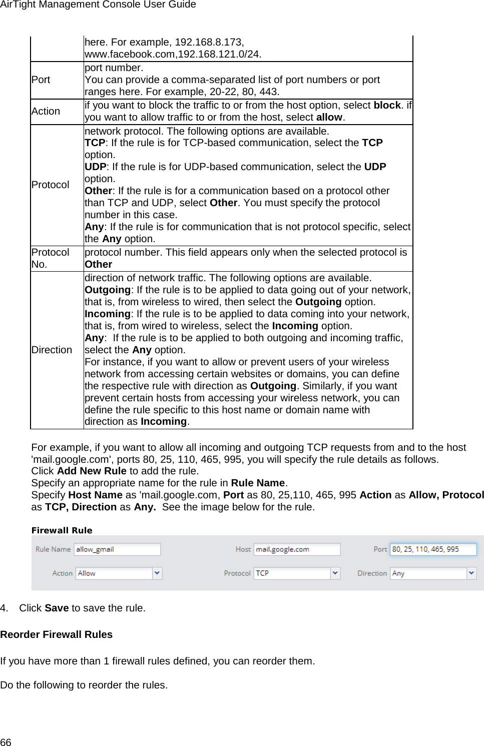 AirTight Management Console User Guide 66 here. For example, 192.168.8.173, www.facebook.com,192.168.121.0/24. Port port number.  You can provide a comma-separated list of port numbers or port ranges here. For example, 20-22, 80, 443. Action if you want to block the traffic to or from the host option, select block. if you want to allow traffic to or from the host, select allow.  Protocol network protocol. The following options are available.  TCP: If the rule is for TCP-based communication, select the TCP option.  UDP: If the rule is for UDP-based communication, select the UDP option.  Other: If the rule is for a communication based on a protocol other than TCP and UDP, select Other. You must specify the protocol number in this case.  Any: If the rule is for communication that is not protocol specific, select the Any option.  Protocol No. protocol number. This field appears only when the selected protocol is Other Direction direction of network traffic. The following options are available.  Outgoing: If the rule is to be applied to data going out of your network, that is, from wireless to wired, then select the Outgoing option.  Incoming: If the rule is to be applied to data coming into your network, that is, from wired to wireless, select the Incoming option.  Any:  If the rule is to be applied to both outgoing and incoming traffic, select the Any option.  For instance, if you want to allow or prevent users of your wireless network from accessing certain websites or domains, you can define the respective rule with direction as Outgoing. Similarly, if you want prevent certain hosts from accessing your wireless network, you can define the rule specific to this host name or domain name with direction as Incoming.    For example, if you want to allow all incoming and outgoing TCP requests from and to the host &apos;mail.google.com&apos;, ports 80, 25, 110, 465, 995, you will specify the rule details as follows. Click Add New Rule to add the rule.  Specify an appropriate name for the rule in Rule Name.  Specify Host Name as &apos;mail.google.com, Port as 80, 25,110, 465, 995 Action as Allow, Protocol as TCP, Direction as Any.  See the image below for the rule.   Firewall Rule    4.      Click Save to save the rule. Reorder Firewall Rules If you have more than 1 firewall rules defined, you can reorder them.   Do the following to reorder the rules.   