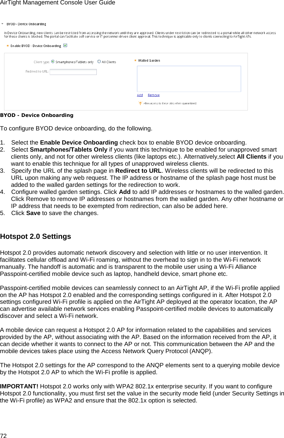 AirTight Management Console User Guide 72  BYOD - Device Onboarding   To configure BYOD device onboarding, do the following.   1.      Select the Enable Device Onboarding check box to enable BYOD device onboarding. 2.      Select Smartphones/Tablets Only if you want this technique to be enabled for unapproved smart clients only, and not for other wireless clients (like laptops etc.). Alternatively,select All Clients if you want to enable this technique for all types of unapproved wireless clients. 3.      Specify the URL of the splash page in Redirect to URL. Wireless clients will be redirected to this URL upon making any web request. The IP address or hostname of the splash page host must be added to the walled garden settings for the redirection to work. 4.      Configure walled garden settings. Click Add to add IP addresses or hostnames to the walled garden. Click Remove to remove IP addresses or hostnames from the walled garden. Any other hostname or IP address that needs to be exempted from redirection, can also be added here. 5.      Click Save to save the changes.    Hotspot 2.0 Settings Hotspot 2.0 provides automatic network discovery and selection with little or no user intervention. It facilitates cellular offload and Wi-Fi roaming, without the overhead to sign in to the Wi-Fi network manually. The handoff is automatic and is transparent to the mobile user using a Wi-Fi Alliance Passpoint-certified mobile device such as laptop, handheld device, smart phone etc.   Passpoint-certified mobile devices can seamlessly connect to an AirTight AP, if the Wi-Fi profile applied on the AP has Hotspot 2.0 enabled and the corresponding settings configured in it. After Hotspot 2.0 settings configured Wi-Fi profile is applied on the AirTight AP deployed at the operator location, the AP can advertise available network services enabling Passpoint-certified mobile devices to automatically discover and select a Wi-Fi network.   A mobile device can request a Hotspot 2.0 AP for information related to the capabilities and services provided by the AP, without associating with the AP. Based on the information received from the AP, it can decide whether it wants to connect to the AP or not. This communication between the AP and the mobile devices takes place using the Access Network Query Protocol (ANQP).   The Hotspot 2.0 settings for the AP correspond to the ANQP elements sent to a querying mobile device by the Hotspot 2.0 AP to which the Wi-Fi profile is applied.   IMPORTANT! Hotspot 2.0 works only with WPA2 802.1x enterprise security. If you want to configure Hotspot 2.0 functionality, you must first set the value in the security mode field (under Security Settings in the Wi-Fi profile) as WPA2 and ensure that the 802.1x option is selected.   