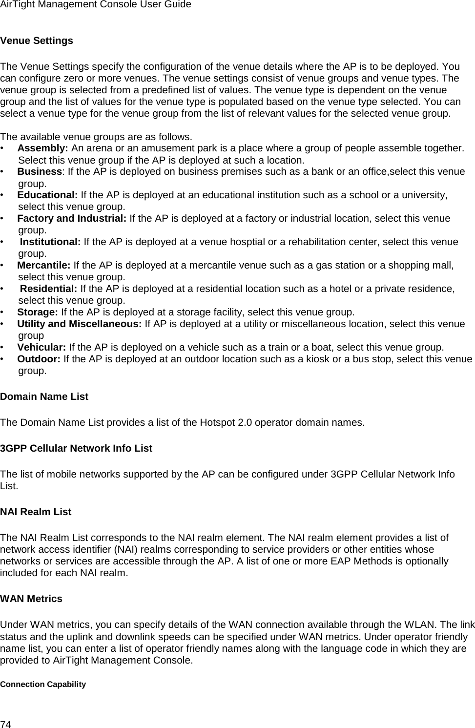 AirTight Management Console User Guide 74 Venue Settings The Venue Settings specify the configuration of the venue details where the AP is to be deployed. You can configure zero or more venues. The venue settings consist of venue groups and venue types. The venue group is selected from a predefined list of values. The venue type is dependent on the venue group and the list of values for the venue type is populated based on the venue type selected. You can select a venue type for the venue group from the list of relevant values for the selected venue group.   The available venue groups are as follows. •        Assembly: An arena or an amusement park is a place where a group of people assemble together. Select this venue group if the AP is deployed at such a location. •        Business: If the AP is deployed on business premises such as a bank or an office,select this venue group. •        Educational: If the AP is deployed at an educational institution such as a school or a university, select this venue group. •        Factory and Industrial: If the AP is deployed at a factory or industrial location, select this venue group. •         Institutional: If the AP is deployed at a venue hosptial or a rehabilitation center, select this venue group. •        Mercantile: If the AP is deployed at a mercantile venue such as a gas station or a shopping mall, select this venue group. •         Residential: If the AP is deployed at a residential location such as a hotel or a private residence, select this venue group. •        Storage: If the AP is deployed at a storage facility, select this venue group. •        Utility and Miscellaneous: If AP is deployed at a utility or miscellaneous location, select this venue group •        Vehicular: If the AP is deployed on a vehicle such as a train or a boat, select this venue group. •        Outdoor: If the AP is deployed at an outdoor location such as a kiosk or a bus stop, select this venue group. Domain Name List The Domain Name List provides a list of the Hotspot 2.0 operator domain names. 3GPP Cellular Network Info List The list of mobile networks supported by the AP can be configured under 3GPP Cellular Network Info List. NAI Realm List The NAI Realm List corresponds to the NAI realm element. The NAI realm element provides a list of network access identifier (NAI) realms corresponding to service providers or other entities whose networks or services are accessible through the AP. A list of one or more EAP Methods is optionally included for each NAI realm. WAN Metrics Under WAN metrics, you can specify details of the WAN connection available through the WLAN. The link status and the uplink and downlink speeds can be specified under WAN metrics. Under operator friendly name list, you can enter a list of operator friendly names along with the language code in which they are provided to AirTight Management Console. Connection Capability 