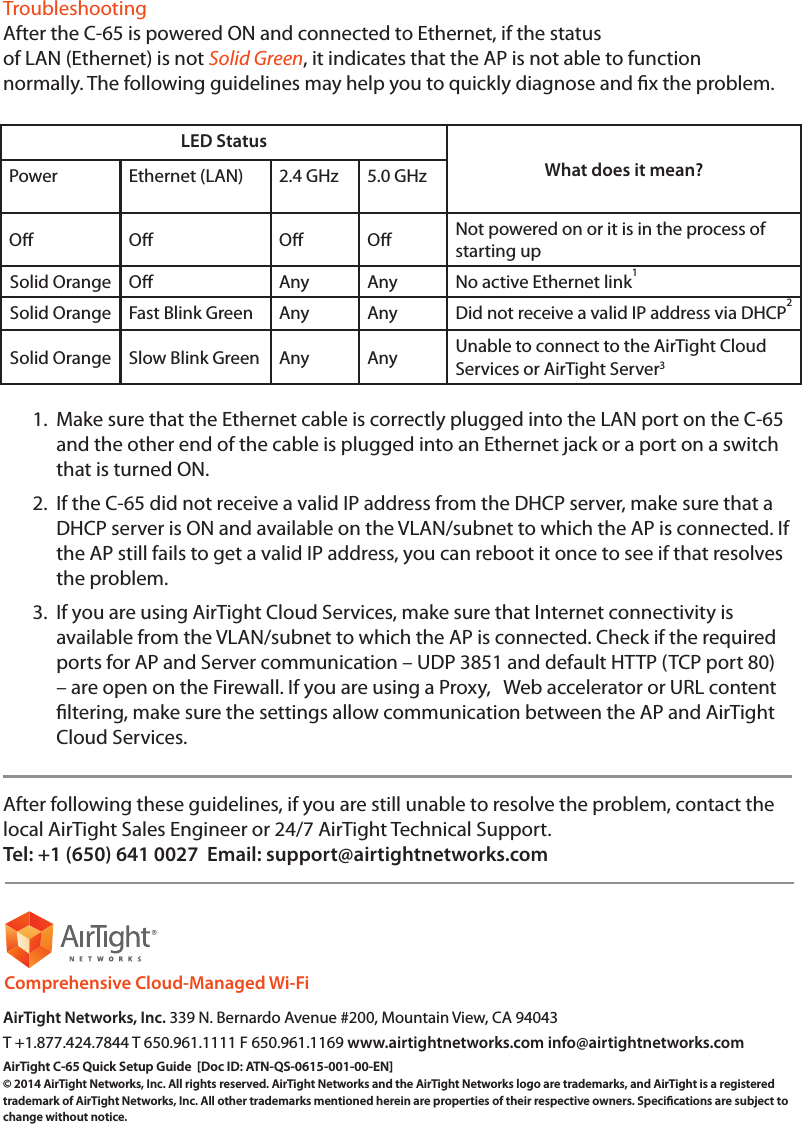 TroubleshootingAfter the C-65 is powered ON and connected to Ethernet, if the statusof LAN (Ethernet) is not Solid Green, it indicates that the AP is not able to functionnormally. The following guidelines may help you to quickly diagnose and x the problem.LED StatusWhat does it mean?Power Ethernet (LAN) 2.4 GHz 5.0 GHzO O O O Not powered on or it is in the process of starting upSolid Orange O Any Any No active Ethernet link1Solid Orange Fast Blink Green Any Any Did not receive a valid IP address via DHCP2Solid Orange Slow Blink Green Any Any Unable to connect to the AirTight Cloud Services or AirTight Server3 1.  Make sure that the Ethernet cable is correctly plugged into the LAN port on the C-65 and the other end of the cable is plugged into an Ethernet jack or a port on a switch that is turned ON.2.  If the C-65 did not receive a valid IP address from the DHCP server, make sure that a DHCP server is ON and available on the VLAN/subnet to which the AP is connected. If the AP still fails to get a valid IP address, you can reboot it once to see if that resolves the problem.3.  If you are using AirTight Cloud Services, make sure that Internet connectivity is available from the VLAN/subnet to which the AP is connected. Check if the required ports for AP and Server communication – UDP 3851 and default HTTP (TCP port 80) – are open on the Firewall. If you are using a Proxy,   Web accelerator or URL content ltering, make sure the settings allow communication between the AP and AirTight Cloud Services.After following these guidelines, if you are still unable to resolve the problem, contact thelocal AirTight Sales Engineer or 24/7 AirTight Technical Support.Tel: +1 (650) 641 0027  Email: support@airtightnetworks.comAirTight Networks, Inc. 339 N. Bernardo Avenue #200, Mountain View, CA 94043T +1.877.424.7844 T 650.961.1111 F 650.961.1169 www.airtightnetworks.com info@airtightnetworks.comAirTight C-65 Quick Setup Guide  [Doc ID: ATN-QS-0615-001-00-EN] © 2014 AirTight Networks, Inc. All rights reserved. AirTight Networks and the AirTight Networks logo are trademarks, and AirTight is a registered trademark of AirTight Networks, Inc. All other trademarks mentioned herein are properties of their respective owners. Specications are subject to change without notice.Comprehensive Cloud-Managed Wi-Fi