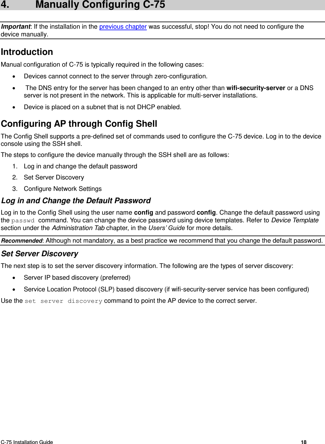  C-75 Installation Guide        18  4.  Manually Configuring C-75 Important: If the installation in the previous chapter was successful, stop! You do not need to configure the device manually. Introduction Manual configuration of C-75 is typically required in the following cases:   Devices cannot connect to the server through zero-configuration.    The DNS entry for the server has been changed to an entry other than wifi-security-server or a DNS server is not present in the network. This is applicable for multi-server installations.   Device is placed on a subnet that is not DHCP enabled. Configuring AP through Config Shell The Config Shell supports a pre-defined set of commands used to configure the C-75 device. Log in to the device console using the SSH shell. The steps to configure the device manually through the SSH shell are as follows: 1.  Log in and change the default password 2.  Set Server Discovery 3.  Configure Network Settings Log in and Change the Default Password Log in to the Config Shell using the user name config and password config. Change the default password using the passwd command. You can change the device password using device templates. Refer to Device Template section under the Administration Tab chapter, in the Users’ Guide for more details. Recommended: Although not mandatory, as a best practice we recommend that you change the default password. Set Server Discovery The next step is to set the server discovery information. The following are the types of server discovery:   Server IP based discovery (preferred)   Service Location Protocol (SLP) based discovery (if wifi-security-server service has been configured) Use the set server discovery command to point the AP device to the correct server. 