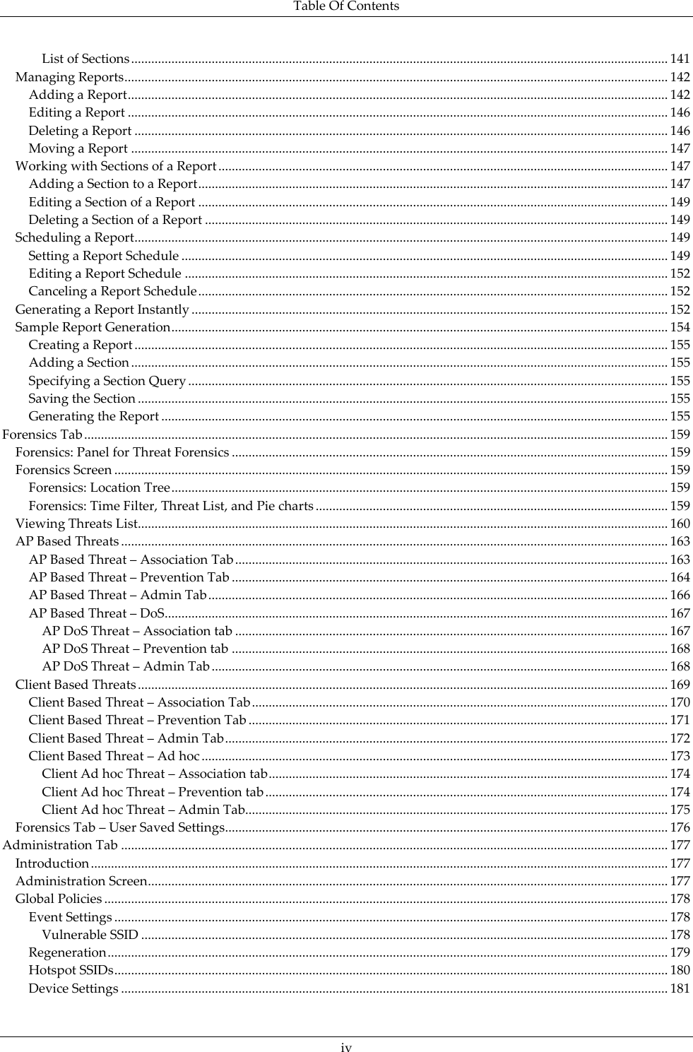 Table Of Contents  iv List of Sections ................................................................................................................................................................ 141 Managing Reports .................................................................................................................................................................. 142 Adding a Report ................................................................................................................................................................. 142 Editing a Report ................................................................................................................................................................. 146 Deleting a Report ............................................................................................................................................................... 146 Moving a Report ................................................................................................................................................................ 147 Working with Sections of a Report ...................................................................................................................................... 147 Adding a Section to a Report ............................................................................................................................................ 147 Editing a Section of a Report ............................................................................................................................................ 149 Deleting a Section of a Report .......................................................................................................................................... 149 Scheduling a Report ............................................................................................................................................................... 149 Setting a Report Schedule ................................................................................................................................................. 149 Editing a Report Schedule ................................................................................................................................................ 152 Canceling a Report Schedule ............................................................................................................................................ 152 Generating a Report Instantly .............................................................................................................................................. 152 Sample Report Generation .................................................................................................................................................... 154 Creating a Report ............................................................................................................................................................... 155 Adding a Section ................................................................................................................................................................ 155 Specifying a Section Query ............................................................................................................................................... 155 Saving the Section .............................................................................................................................................................. 155 Generating the Report ....................................................................................................................................................... 155 Forensics Tab .............................................................................................................................................................................. 159 Forensics: Panel for Threat Forensics .................................................................................................................................. 159 Forensics Screen ..................................................................................................................................................................... 159 Forensics: Location Tree .................................................................................................................................................... 159 Forensics: Time Filter, Threat List, and Pie charts ......................................................................................................... 159 Viewing Threats List .............................................................................................................................................................. 160 AP Based Threats ................................................................................................................................................................... 163 AP Based Threat – Association Tab ................................................................................................................................. 163 AP Based Threat – Prevention Tab .................................................................................................................................. 164 AP Based Threat – Admin Tab ......................................................................................................................................... 166 AP Based Threat – DoS ...................................................................................................................................................... 167 AP DoS Threat – Association tab ................................................................................................................................. 167 AP DoS Threat – Prevention tab .................................................................................................................................. 168 AP DoS Threat – Admin Tab ........................................................................................................................................ 168 Client Based Threats .............................................................................................................................................................. 169 Client Based Threat – Association Tab ............................................................................................................................ 170 Client Based Threat – Prevention Tab ............................................................................................................................. 171 Client Based Threat – Admin Tab .................................................................................................................................... 172 Client Based Threat – Ad hoc ........................................................................................................................................... 173 Client Ad hoc Threat – Association tab ....................................................................................................................... 174 Client Ad hoc Threat – Prevention tab ........................................................................................................................ 174 Client Ad hoc Threat – Admin Tab.............................................................................................................................. 175 Forensics Tab – User Saved Settings .................................................................................................................................... 176 Administration Tab ................................................................................................................................................................... 177 Introduction ............................................................................................................................................................................ 177 Administration Screen ........................................................................................................................................................... 177 Global Policies ........................................................................................................................................................................ 178 Event Settings ..................................................................................................................................................................... 178 Vulnerable SSID ............................................................................................................................................................. 178 Regeneration ....................................................................................................................................................................... 179 Hotspot SSIDs ..................................................................................................................................................................... 180 Device Settings ................................................................................................................................................................... 181 