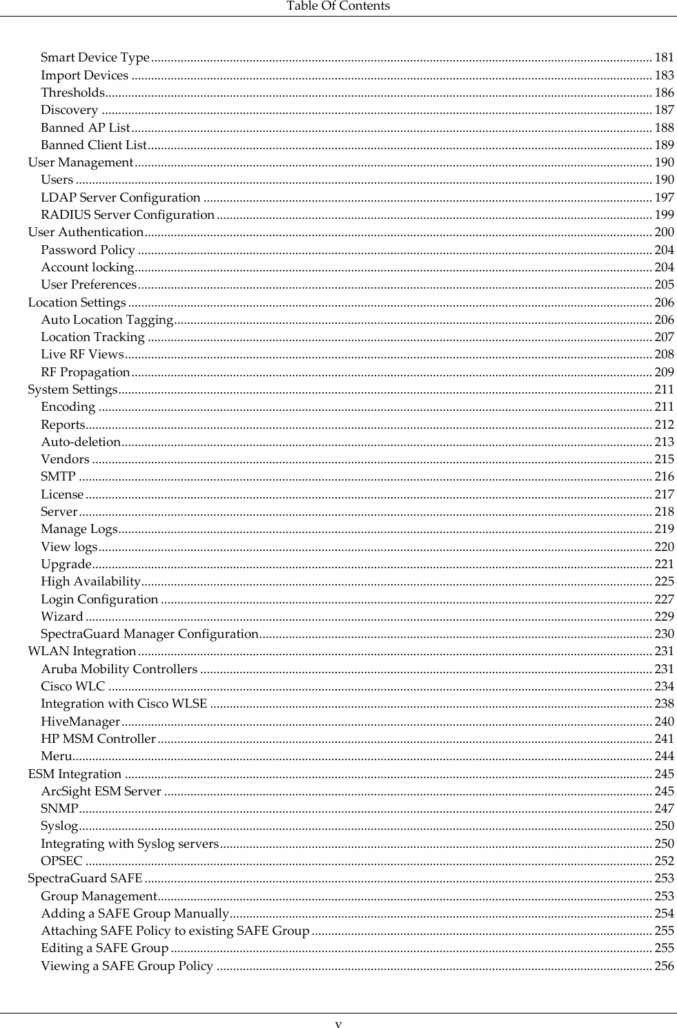 Table Of Contents  v Smart Device Type ......................................................................................................................................................... 181 Import Devices ............................................................................................................................................................... 183 Thresholds ....................................................................................................................................................................... 186 Discovery ........................................................................................................................................................................ 187 Banned AP List ............................................................................................................................................................... 188 Banned Client List .......................................................................................................................................................... 189 User Management .............................................................................................................................................................. 190 Users ................................................................................................................................................................................ 190 LDAP Server Configuration ......................................................................................................................................... 197 RADIUS Server Configuration ..................................................................................................................................... 199 User Authentication ........................................................................................................................................................... 200 Password Policy ............................................................................................................................................................. 204 Account locking.............................................................................................................................................................. 204 User Preferences ............................................................................................................................................................. 205 Location Settings ................................................................................................................................................................ 206 Auto Location Tagging .................................................................................................................................................. 206 Location Tracking .......................................................................................................................................................... 207 Live RF Views ................................................................................................................................................................. 208 RF Propagation ............................................................................................................................................................... 209 System Settings ................................................................................................................................................................... 211 Encoding ......................................................................................................................................................................... 211 Reports............................................................................................................................................................................. 212 Auto-deletion .................................................................................................................................................................. 213 Vendors ........................................................................................................................................................................... 215 SMTP ............................................................................................................................................................................... 216 License ............................................................................................................................................................................. 217 Server ............................................................................................................................................................................... 218 Manage Logs ................................................................................................................................................................... 219 View logs ......................................................................................................................................................................... 220 Upgrade ........................................................................................................................................................................... 221 High Availability............................................................................................................................................................ 225 Login Configuration ...................................................................................................................................................... 227 Wizard ............................................................................................................................................................................. 229 SpectraGuard Manager Configuration ........................................................................................................................ 230 WLAN Integration ............................................................................................................................................................. 231 Aruba Mobility Controllers .......................................................................................................................................... 231 Cisco WLC ...................................................................................................................................................................... 234 Integration with Cisco WLSE ....................................................................................................................................... 238 HiveManager .................................................................................................................................................................. 240 HP MSM Controller ....................................................................................................................................................... 241 Meru................................................................................................................................................................................. 244 ESM Integration ................................................................................................................................................................. 245 ArcSight ESM Server ..................................................................................................................................................... 245 SNMP ............................................................................................................................................................................... 247 Syslog ............................................................................................................................................................................... 250 Integrating with Syslog servers .................................................................................................................................... 250 OPSEC ............................................................................................................................................................................. 252 SpectraGuard SAFE ........................................................................................................................................................... 253 Group Management ....................................................................................................................................................... 253 Adding a SAFE Group Manually ................................................................................................................................. 254 Attaching SAFE Policy to existing SAFE Group ........................................................................................................ 255 Editing a SAFE Group ................................................................................................................................................... 255 Viewing a SAFE Group Policy ..................................................................................................................................... 256 