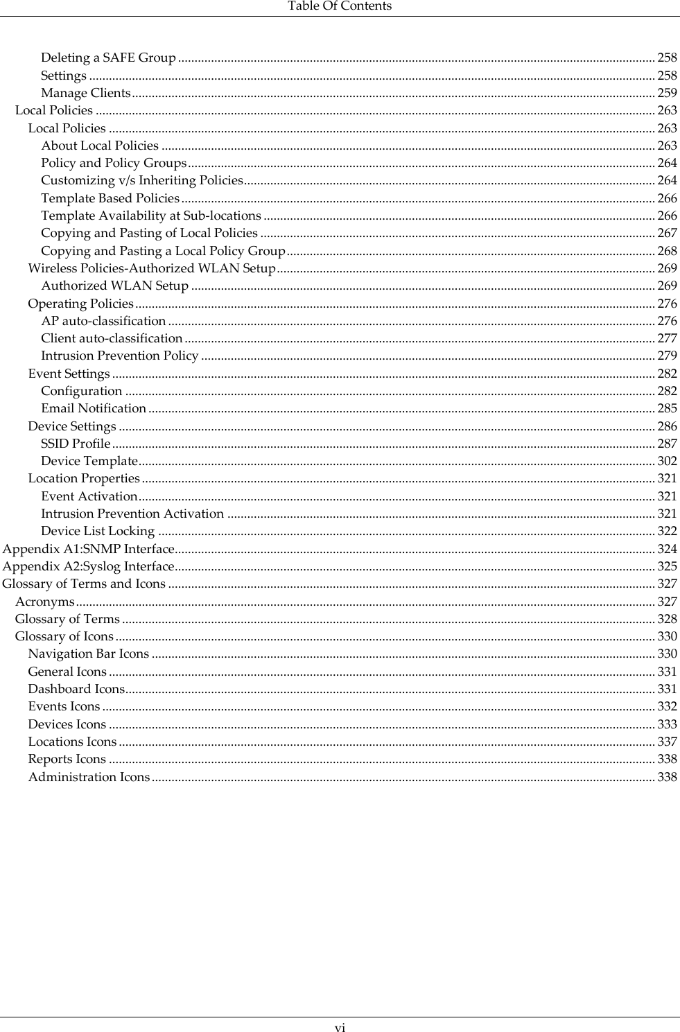 Table Of Contents  vi Deleting a SAFE Group ................................................................................................................................................. 258 Settings ............................................................................................................................................................................ 258 Manage Clients ............................................................................................................................................................... 259 Local Policies .......................................................................................................................................................................... 263 Local Policies ...................................................................................................................................................................... 263 About Local Policies ...................................................................................................................................................... 263 Policy and Policy Groups .............................................................................................................................................. 264 Customizing v/s Inheriting Policies ............................................................................................................................. 264 Template Based Policies ................................................................................................................................................ 266 Template Availability at Sub-locations ....................................................................................................................... 266 Copying and Pasting of Local Policies ........................................................................................................................ 267 Copying and Pasting a Local Policy Group ................................................................................................................ 268 Wireless Policies-Authorized WLAN Setup ................................................................................................................... 269 Authorized WLAN Setup ............................................................................................................................................. 269 Operating Policies .............................................................................................................................................................. 276 AP auto-classification .................................................................................................................................................... 276 Client auto-classification ............................................................................................................................................... 277 Intrusion Prevention Policy .......................................................................................................................................... 279 Event Settings ..................................................................................................................................................................... 282 Configuration ................................................................................................................................................................. 282 Email Notification .......................................................................................................................................................... 285 Device Settings ................................................................................................................................................................... 286 SSID Profile ..................................................................................................................................................................... 287 Device Template ............................................................................................................................................................. 302 Location Properties ............................................................................................................................................................ 321 Event Activation ............................................................................................................................................................. 321 Intrusion Prevention Activation .................................................................................................................................. 321 Device List Locking ....................................................................................................................................................... 322 Appendix A1:SNMP Interface .................................................................................................................................................. 324 Appendix A2:Syslog Interface .................................................................................................................................................. 325 Glossary of Terms and Icons .................................................................................................................................................... 327 Acronyms ................................................................................................................................................................................ 327 Glossary of Terms .................................................................................................................................................................. 328 Glossary of Icons .................................................................................................................................................................... 330 Navigation Bar Icons ......................................................................................................................................................... 330 General Icons ...................................................................................................................................................................... 331 Dashboard Icons ................................................................................................................................................................. 331 Events Icons ........................................................................................................................................................................ 332 Devices Icons ...................................................................................................................................................................... 333 Locations Icons ................................................................................................................................................................... 337 Reports Icons ...................................................................................................................................................................... 338 Administration Icons ......................................................................................................................................................... 338 