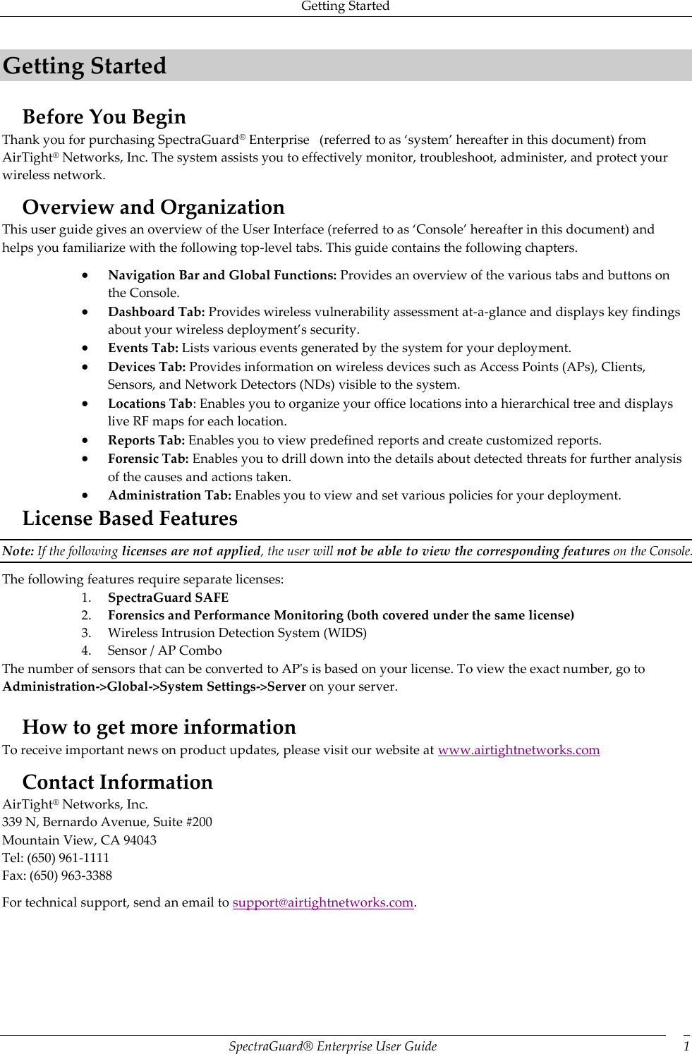 Getting Started SpectraGuard®  Enterprise User Guide 1 Getting Started Before You Begin Thank you for purchasing SpectraGuard® Enterprise   (referred to as ‘system’ hereafter in this document) from AirTight® Networks, Inc. The system assists you to effectively monitor, troubleshoot, administer, and protect your wireless network.  Overview and Organization This user guide gives an overview of the User Interface (referred to as ‘Console’ hereafter in this document) and helps you familiarize with the following top-level tabs. This guide contains the following chapters.  Navigation Bar and Global Functions: Provides an overview of the various tabs and buttons on the Console.  Dashboard Tab: Provides wireless vulnerability assessment at-a-glance and displays key findings about your wireless deployment’s security.  Events Tab: Lists various events generated by the system for your deployment.  Devices Tab: Provides information on wireless devices such as Access Points (APs), Clients, Sensors, and Network Detectors (NDs) visible to the system.  Locations Tab: Enables you to organize your office locations into a hierarchical tree and displays live RF maps for each location.  Reports Tab: Enables you to view predefined reports and create customized reports.  Forensic Tab: Enables you to drill down into the details about detected threats for further analysis of the causes and actions taken.  Administration Tab: Enables you to view and set various policies for your deployment. License Based Features Note: If the following licenses are not applied, the user will not be able to view the corresponding features on the Console. The following features require separate licenses: 1. SpectraGuard SAFE 2. Forensics and Performance Monitoring (both covered under the same license) 3. Wireless Intrusion Detection System (WIDS) 4. Sensor / AP Combo The number of sensors that can be converted to AP&apos;s is based on your license. To view the exact number, go to Administration-&gt;Global-&gt;System Settings-&gt;Server on your server.   How to get more information To receive important news on product updates, please visit our website at www.airtightnetworks.com Contact Information AirTight® Networks, Inc. 339 N, Bernardo Avenue, Suite #200 Mountain View, CA 94043 Tel: (650) 961-1111 Fax: (650) 963-3388 For technical support, send an email to support@airtightnetworks.com.   