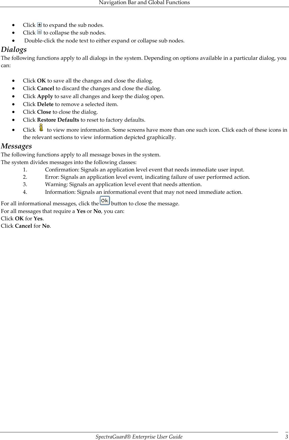 Navigation Bar and Global Functions SpectraGuard®  Enterprise User Guide 3  Click   to expand the sub nodes.  Click   to collapse the sub nodes.   Double-click the node text to either expand or collapse sub nodes. Dialogs The following functions apply to all dialogs in the system. Depending on options available in a particular dialog, you can:    Click OK to save all the changes and close the dialog.  Click Cancel to discard the changes and close the dialog.  Click Apply to save all changes and keep the dialog open.  Click Delete to remove a selected item.  Click Close to close the dialog.  Click Restore Defaults to reset to factory defaults.  Click   to view more information. Some screens have more than one such icon. Click each of these icons in the relevant sections to view information depicted graphically. Messages The following functions apply to all message boxes in the system. The system divides messages into the following classes: 1. Confirmation: Signals an application level event that needs immediate user input. 2. Error: Signals an application level event, indicating failure of user performed action. 3. Warning: Signals an application level event that needs attention. 4. Information: Signals an informational event that may not need immediate action. For all informational messages, click the   button to close the message. For all messages that require a Yes or No, you can: Click OK for Yes. Click Cancel for No. 