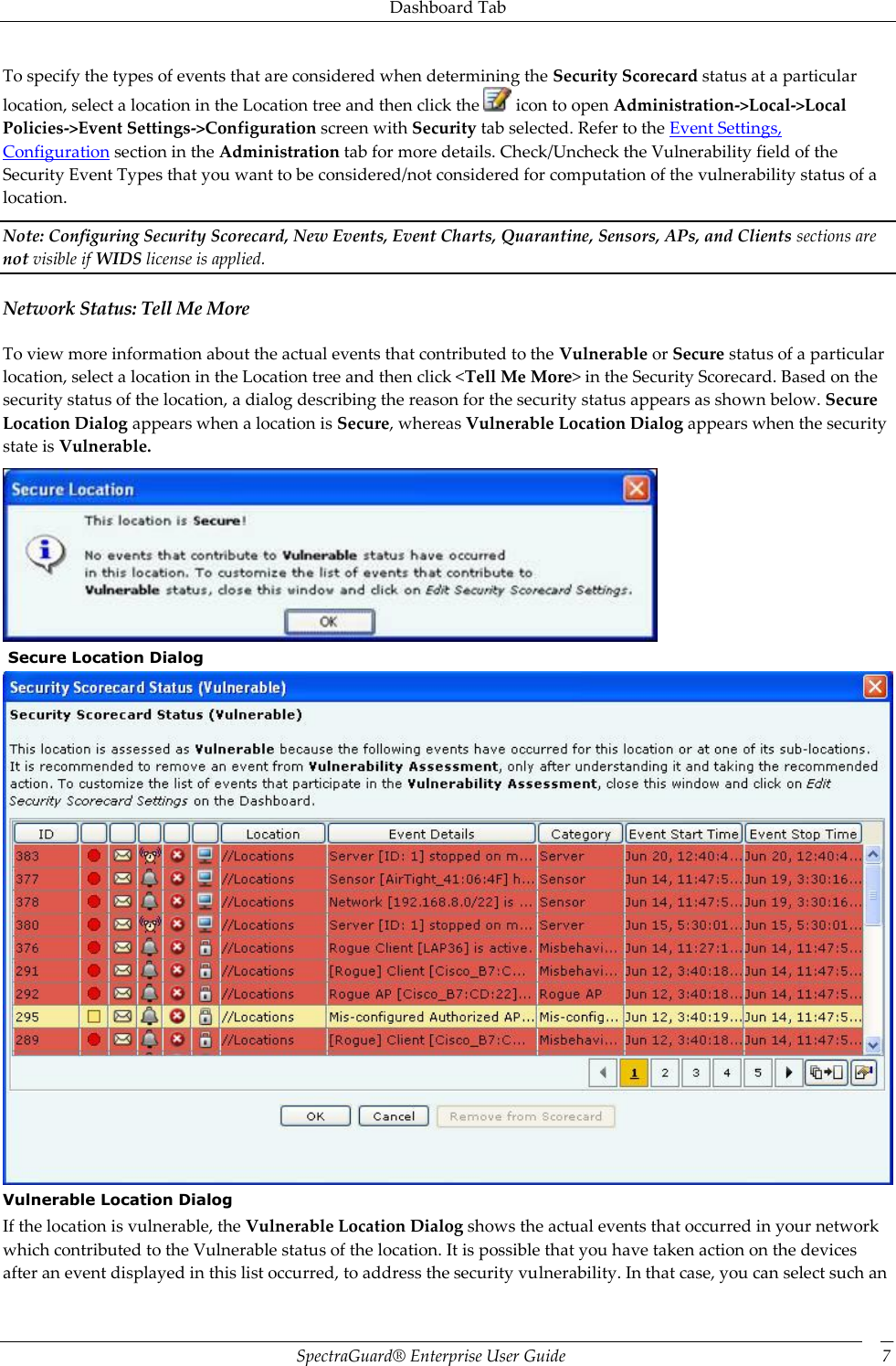 Dashboard Tab SpectraGuard®  Enterprise User Guide 7 To specify the types of events that are considered when determining the Security Scorecard status at a particular location, select a location in the Location tree and then click the   icon to open Administration-&gt;Local-&gt;Local Policies-&gt;Event Settings-&gt;Configuration screen with Security tab selected. Refer to the Event Settings, Configuration section in the Administration tab for more details. Check/Uncheck the Vulnerability field of the Security Event Types that you want to be considered/not considered for computation of the vulnerability status of a location. Note: Configuring Security Scorecard, New Events, Event Charts, Quarantine, Sensors, APs, and Clients sections are not visible if WIDS license is applied. Network Status: Tell Me More To view more information about the actual events that contributed to the Vulnerable or Secure status of a particular location, select a location in the Location tree and then click &lt;Tell Me More&gt; in the Security Scorecard. Based on the security status of the location, a dialog describing the reason for the security status appears as shown below. Secure Location Dialog appears when a location is Secure, whereas Vulnerable Location Dialog appears when the security state is Vulnerable.   Secure Location Dialog  Vulnerable Location Dialog If the location is vulnerable, the Vulnerable Location Dialog shows the actual events that occurred in your network which contributed to the Vulnerable status of the location. It is possible that you have taken action on the devices after an event displayed in this list occurred, to address the security vulnerability. In that case, you can select such an 