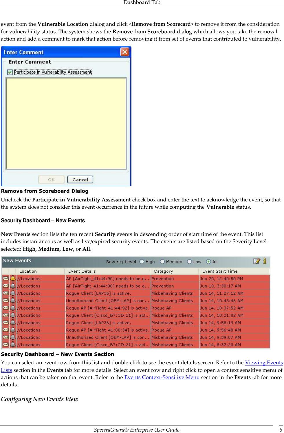Dashboard Tab SpectraGuard®  Enterprise User Guide 8 event from the Vulnerable Location dialog and click &lt;Remove from Scorecard&gt; to remove it from the consideration for vulnerability status. The system shows the Remove from Scoreboard dialog which allows you take the removal action and add a comment to mark that action before removing it from set of events that contributed to vulnerability.  Remove from Scoreboard Dialog Uncheck the Participate in Vulnerability Assessment check box and enter the text to acknowledge the event, so that the system does not consider this event occurrence in the future while computing the Vulnerable status. Security Dashboard – New Events New Events section lists the ten recent Security events in descending order of start time of the event. This list includes instantaneous as well as live/expired security events. The events are listed based on the Severity Level selected: High, Medium, Low, or All.  Security Dashboard – New Events Section You can select an event row from this list and double-click to see the event details screen. Refer to the Viewing Events Lists section in the Events tab for more details. Select an event row and right click to open a context sensitive menu of actions that can be taken on that event. Refer to the Events Context-Sensitive Menu section in the Events tab for more details. Configuring New Events View 