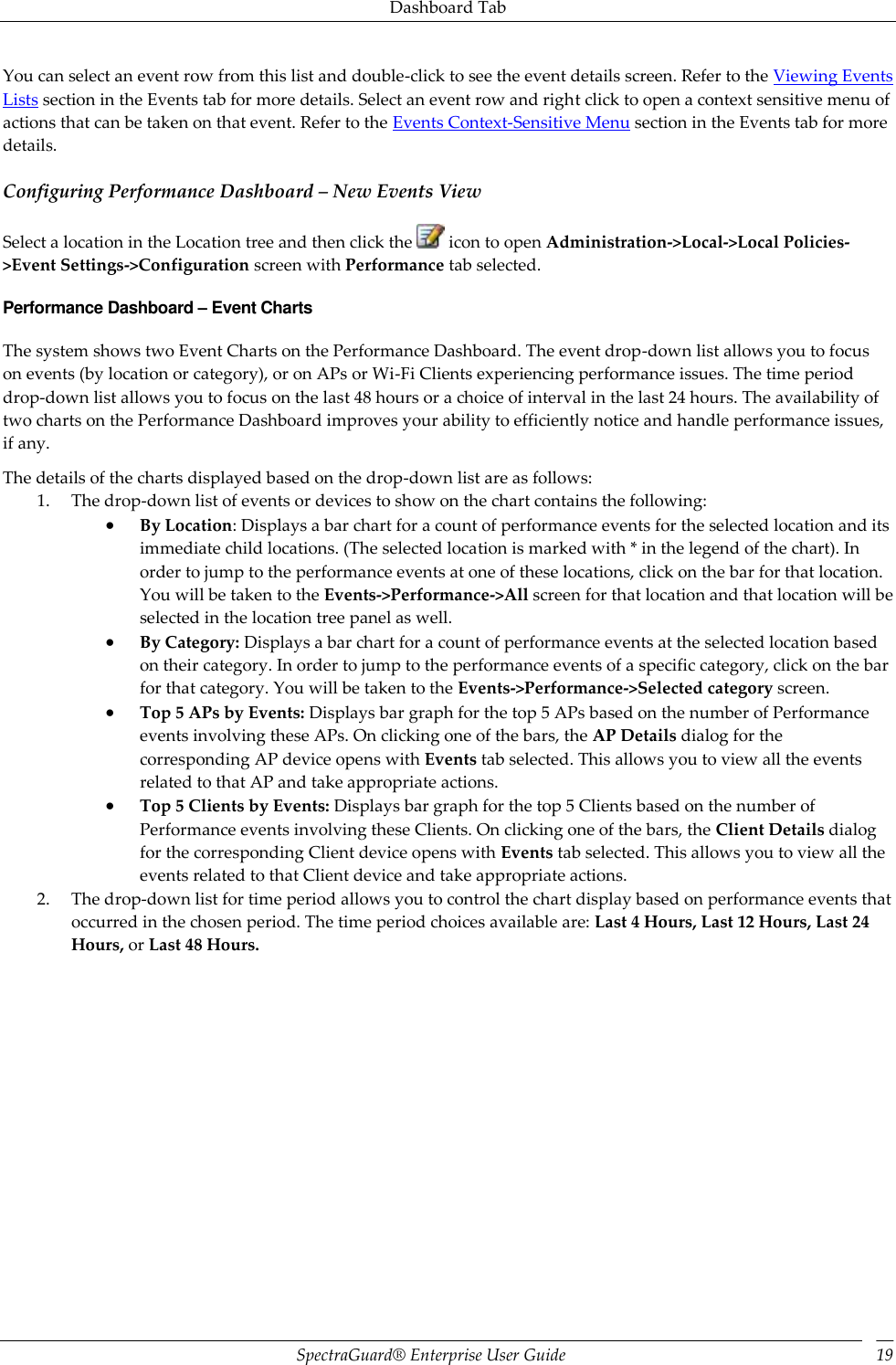 Dashboard Tab SpectraGuard®  Enterprise User Guide 19 You can select an event row from this list and double-click to see the event details screen. Refer to the Viewing Events Lists section in the Events tab for more details. Select an event row and right click to open a context sensitive menu of actions that can be taken on that event. Refer to the Events Context-Sensitive Menu section in the Events tab for more details. Configuring Performance Dashboard – New Events View Select a location in the Location tree and then click the   icon to open Administration-&gt;Local-&gt;Local Policies-&gt;Event Settings-&gt;Configuration screen with Performance tab selected. Performance Dashboard – Event Charts The system shows two Event Charts on the Performance Dashboard. The event drop-down list allows you to focus on events (by location or category), or on APs or Wi-Fi Clients experiencing performance issues. The time period drop-down list allows you to focus on the last 48 hours or a choice of interval in the last 24 hours. The availability of two charts on the Performance Dashboard improves your ability to efficiently notice and handle performance issues, if any. The details of the charts displayed based on the drop-down list are as follows: 1. The drop-down list of events or devices to show on the chart contains the following:  By Location: Displays a bar chart for a count of performance events for the selected location and its immediate child locations. (The selected location is marked with * in the legend of the chart). In order to jump to the performance events at one of these locations, click on the bar for that location. You will be taken to the Events-&gt;Performance-&gt;All screen for that location and that location will be selected in the location tree panel as well.  By Category: Displays a bar chart for a count of performance events at the selected location based on their category. In order to jump to the performance events of a specific category, click on the bar for that category. You will be taken to the Events-&gt;Performance-&gt;Selected category screen.  Top 5 APs by Events: Displays bar graph for the top 5 APs based on the number of Performance events involving these APs. On clicking one of the bars, the AP Details dialog for the corresponding AP device opens with Events tab selected. This allows you to view all the events related to that AP and take appropriate actions.  Top 5 Clients by Events: Displays bar graph for the top 5 Clients based on the number of Performance events involving these Clients. On clicking one of the bars, the Client Details dialog for the corresponding Client device opens with Events tab selected. This allows you to view all the events related to that Client device and take appropriate actions. 2. The drop-down list for time period allows you to control the chart display based on performance events that occurred in the chosen period. The time period choices available are: Last 4 Hours, Last 12 Hours, Last 24 Hours, or Last 48 Hours. 