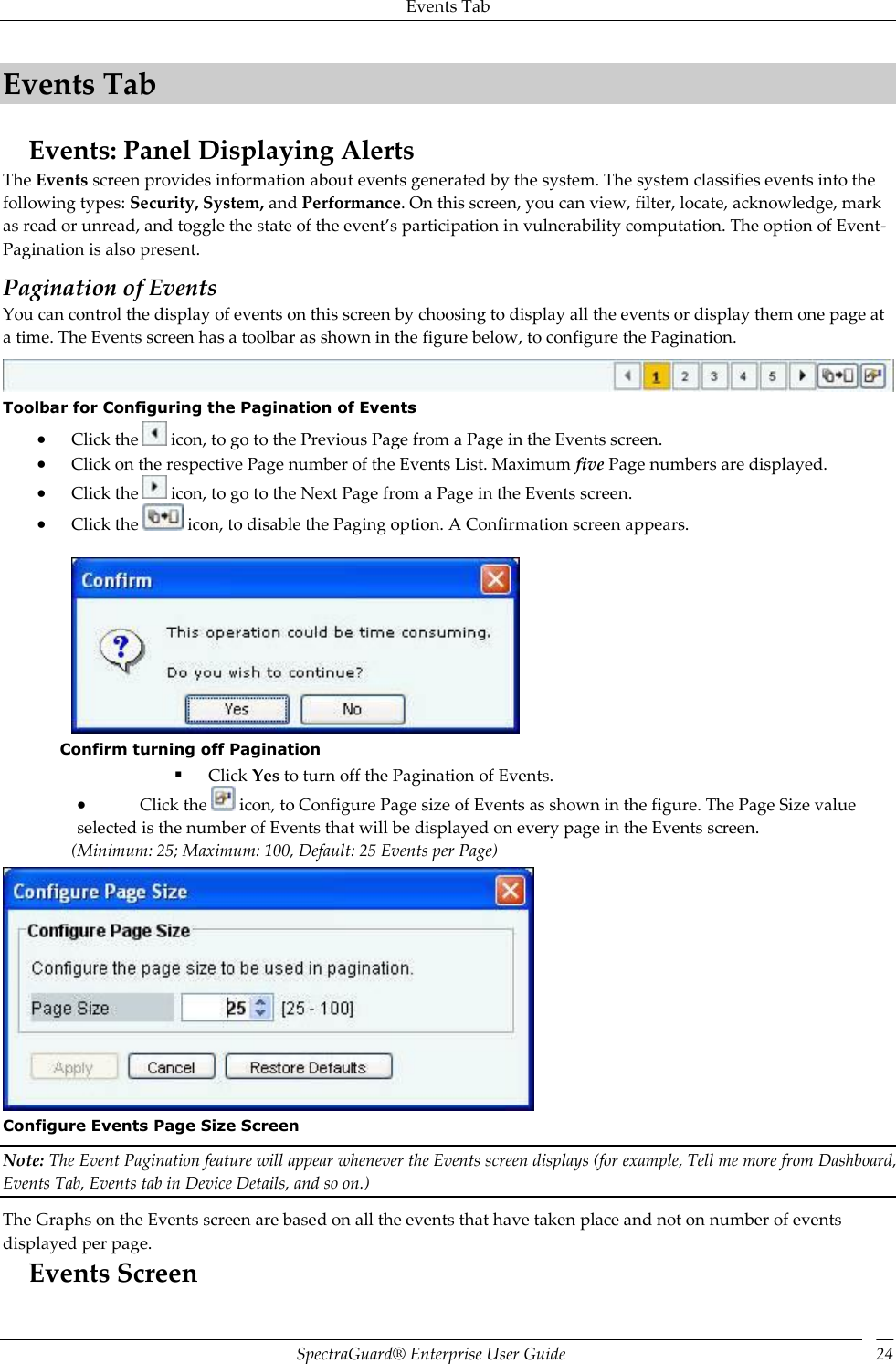 Events Tab SpectraGuard®  Enterprise User Guide 24 Events Tab Events: Panel Displaying Alerts The Events screen provides information about events generated by the system. The system classifies events into the following types: Security, System, and Performance. On this screen, you can view, filter, locate, acknowledge, mark as read or unread, and toggle the state of the event’s participation in vulnerability computation. The option of Event-Pagination is also present. Pagination of Events You can control the display of events on this screen by choosing to display all the events or display them one page at a time. The Events screen has a toolbar as shown in the figure below, to configure the Pagination.  Toolbar for Configuring the Pagination of Events  Click the   icon, to go to the Previous Page from a Page in the Events screen.  Click on the respective Page number of the Events List. Maximum five Page numbers are displayed.  Click the   icon, to go to the Next Page from a Page in the Events screen.  Click the   icon, to disable the Paging option. A Confirmation screen appears.    Confirm turning off Pagination  Click Yes to turn off the Pagination of Events.  Click the   icon, to Configure Page size of Events as shown in the figure. The Page Size value selected is the number of Events that will be displayed on every page in the Events screen. (Minimum: 25; Maximum: 100, Default: 25 Events per Page)  Configure Events Page Size Screen Note: The Event Pagination feature will appear whenever the Events screen displays (for example, Tell me more from Dashboard, Events Tab, Events tab in Device Details, and so on.) The Graphs on the Events screen are based on all the events that have taken place and not on number of events displayed per page. Events Screen 