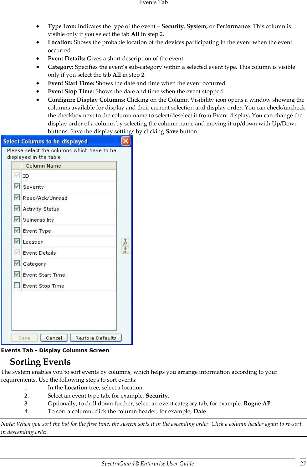 Events Tab SpectraGuard®  Enterprise User Guide 27  Type Icon: Indicates the type of the event – Security, System, or Performance. This column is visible only if you select the tab All in step 2.  Location: Shows the probable location of the devices participating in the event when the event occurred.  Event Details: Gives a short description of the event.  Category: Specifies the event’s sub-category within a selected event type. This column is visible only if you select the tab All in step 2.  Event Start Time: Shows the date and time when the event occurred.  Event Stop Time: Shows the date and time when the event stopped.  Configure Display Columns: Clicking on the Column Visibility icon opens a window showing the columns available for display and their current selection and display order. You can check/uncheck the checkbox next to the column name to select/deselect it from Event display. You can change the display order of a column by selecting the column name and moving it up/down with Up/Down buttons. Save the display settings by clicking Save button.  Events Tab - Display Columns Screen Sorting Events The system enables you to sort events by columns, which helps you arrange information according to your requirements. Use the following steps to sort events: 1. In the Location tree, select a location. 2. Select an event type tab, for example, Security. 3. Optionally, to drill down further, select an event category tab, for example, Rogue AP. 4. To sort a column, click the column header, for example, Date. Note: When you sort the list for the first time, the system sorts it in the ascending order. Click a column header again to re-sort in descending order. 