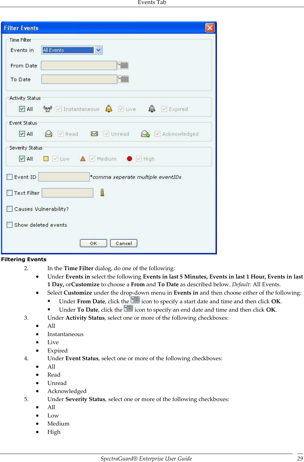 Events Tab SpectraGuard®  Enterprise User Guide 29  Filtering Events 2. In the Time Filter dialog, do one of the following:  Under Events in select the following Events in last 5 Minutes, Events in last 1 Hour, Events in last 1 Day, orCustomize to choose a From and To Date as described below. Default: All Events.  Select Customize under the drop-down menu in Events in and then choose either of the following:  Under From Date, click the   icon to specify a start date and time and then click OK.  Under To Date, click the   icon to specify an end date and time and then click OK. 3. Under Activity Status, select one or more of the following checkboxes:  All  Instantaneous  Live  Expired 4. Under Event Status, select one or more of the following checkboxes:  All  Read  Unread  Acknowledged 5. Under Severity Status, select one or more of the following checkboxes:  All  Low  Medium  High 